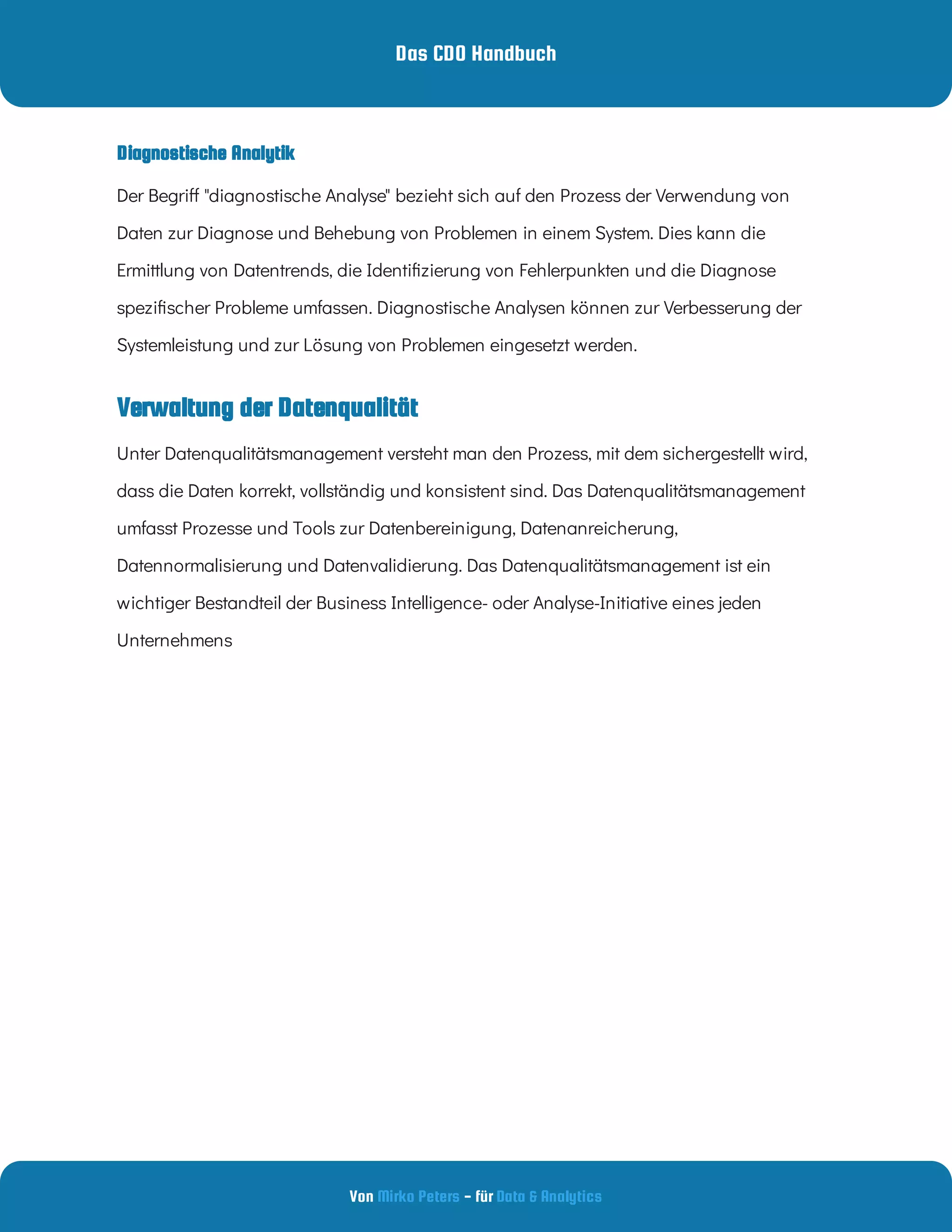 Das CDO Handbuch
Von - für
Mirko Peters Data & Analytics
Verwaltung der Datenqualität
Diagnostische Analytik
Der Begri "diagnostische Analyse" bezieht sich auf den Prozess der Verwendung von
Daten zur Diagnose und Behebung von Problemen in einem System. Dies kann die
Ermittlung von Datentrends, die Identi zierung von Fehlerpunkten und die Diagnose
spezi scher Probleme umfassen. Diagnostische Analysen können zur Verbesserung der
Systemleistung und zur Lösung von Problemen eingesetzt werden.
Unter Datenqualitätsmanagement versteht man den Prozess, mit dem sichergestellt wird,
dass die Daten korrekt, vollständig und konsistent sind. Das Datenqualitätsmanagement
umfasst Prozesse und Tools zur Datenbereinigung, Datenanreicherung,
Datennormalisierung und Datenvalidierung. Das Datenqualitätsmanagement ist ein
wichtiger Bestandteil der Business Intelligence- oder Analyse-Initiative eines jeden
Unternehmens
 