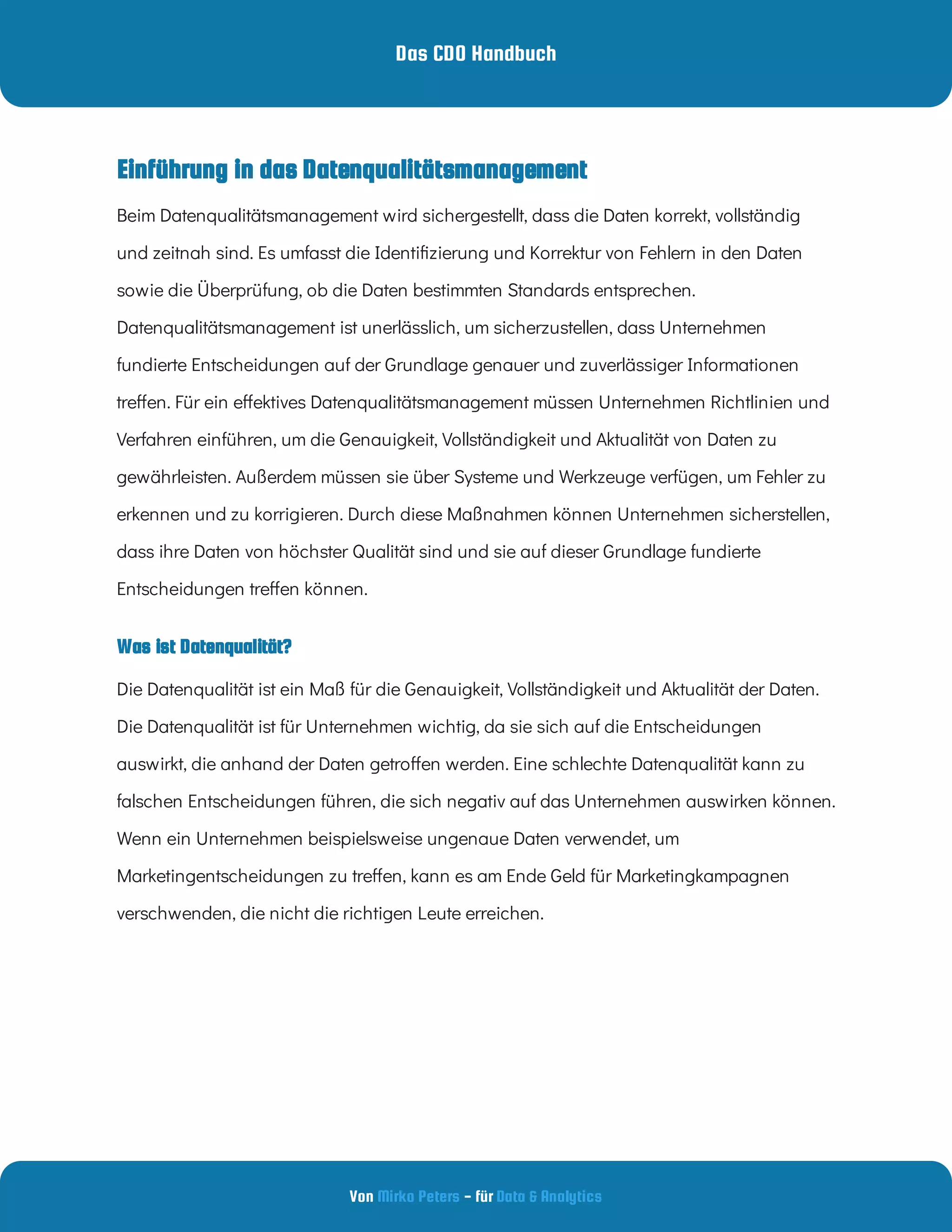 Das CDO Handbuch
Von - für
Mirko Peters Data & Analytics
Was ist Datenqualität?
Einführung in das Datenqualitätsmanagement
Beim Datenqualitätsmanagement wird sichergestellt, dass die Daten korrekt, vollständig
und zeitnah sind. Es umfasst die Identi zierung und Korrektur von Fehlern in den Daten
sowie die Überprüfung, ob die Daten bestimmten Standards entsprechen.
Datenqualitätsmanagement ist unerlässlich, um sicherzustellen, dass Unternehmen
fundierte Entscheidungen auf der Grundlage genauer und zuverlässiger Informationen
tre en. Für ein e ektives Datenqualitätsmanagement müssen Unternehmen Richtlinien und
Verfahren einführen, um die Genauigkeit, Vollständigkeit und Aktualität von Daten zu
gewährleisten. Außerdem müssen sie über Systeme und Werkzeuge verfügen, um Fehler zu
erkennen und zu korrigieren. Durch diese Maßnahmen können Unternehmen sicherstellen,
dass ihre Daten von höchster Qualität sind und sie auf dieser Grundlage fundierte
Entscheidungen tre en können.
Die Datenqualität ist ein Maß für die Genauigkeit, Vollständigkeit und Aktualität der Daten.
Die Datenqualität ist für Unternehmen wichtig, da sie sich auf die Entscheidungen
auswirkt, die anhand der Daten getro en werden. Eine schlechte Datenqualität kann zu
falschen Entscheidungen führen, die sich negativ auf das Unternehmen auswirken können.
Wenn ein Unternehmen beispielsweise ungenaue Daten verwendet, um
Marketingentscheidungen zu tre en, kann es am Ende Geld für Marketingkampagnen
verschwenden, die nicht die richtigen Leute erreichen.
 