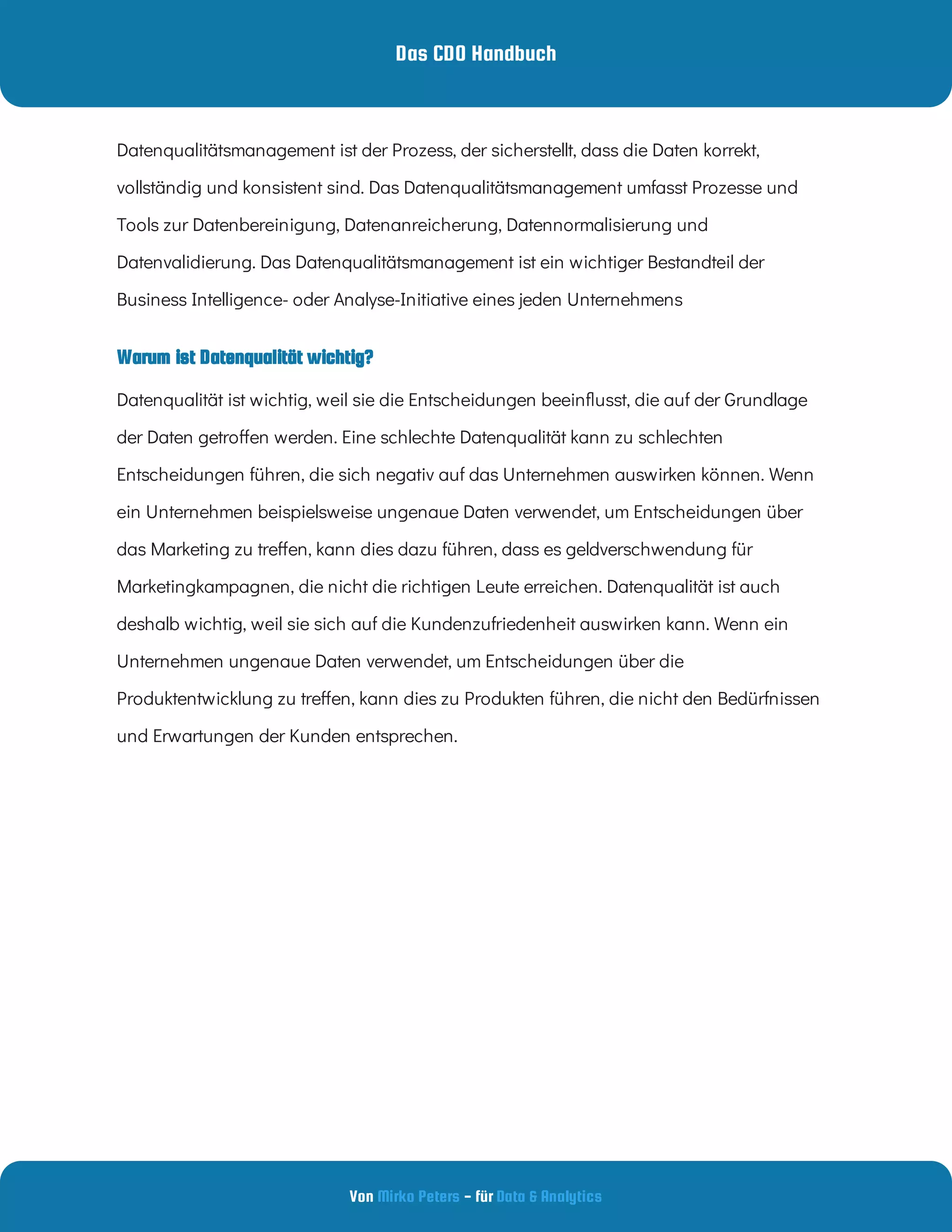 Das CDO Handbuch
Von - für
Mirko Peters Data & Analytics
Warum ist Datenqualität wichtig?
Datenqualitätsmanagement ist der Prozess, der sicherstellt, dass die Daten korrekt,
vollständig und konsistent sind. Das Datenqualitätsmanagement umfasst Prozesse und
Tools zur Datenbereinigung, Datenanreicherung, Datennormalisierung und
Datenvalidierung. Das Datenqualitätsmanagement ist ein wichtiger Bestandteil der
Business Intelligence- oder Analyse-Initiative eines jeden Unternehmens
Datenqualität ist wichtig, weil sie die Entscheidungen beein usst, die auf der Grundlage
der Daten getro en werden. Eine schlechte Datenqualität kann zu schlechten
Entscheidungen führen, die sich negativ auf das Unternehmen auswirken können. Wenn
ein Unternehmen beispielsweise ungenaue Daten verwendet, um Entscheidungen über
das Marketing zu tre en, kann dies dazu führen, dass es geldverschwendung für
Marketingkampagnen, die nicht die richtigen Leute erreichen. Datenqualität ist auch
deshalb wichtig, weil sie sich auf die Kundenzufriedenheit auswirken kann. Wenn ein
Unternehmen ungenaue Daten verwendet, um Entscheidungen über die
Produktentwicklung zu tre en, kann dies zu Produkten führen, die nicht den Bedürfnissen
und Erwartungen der Kunden entsprechen.
 