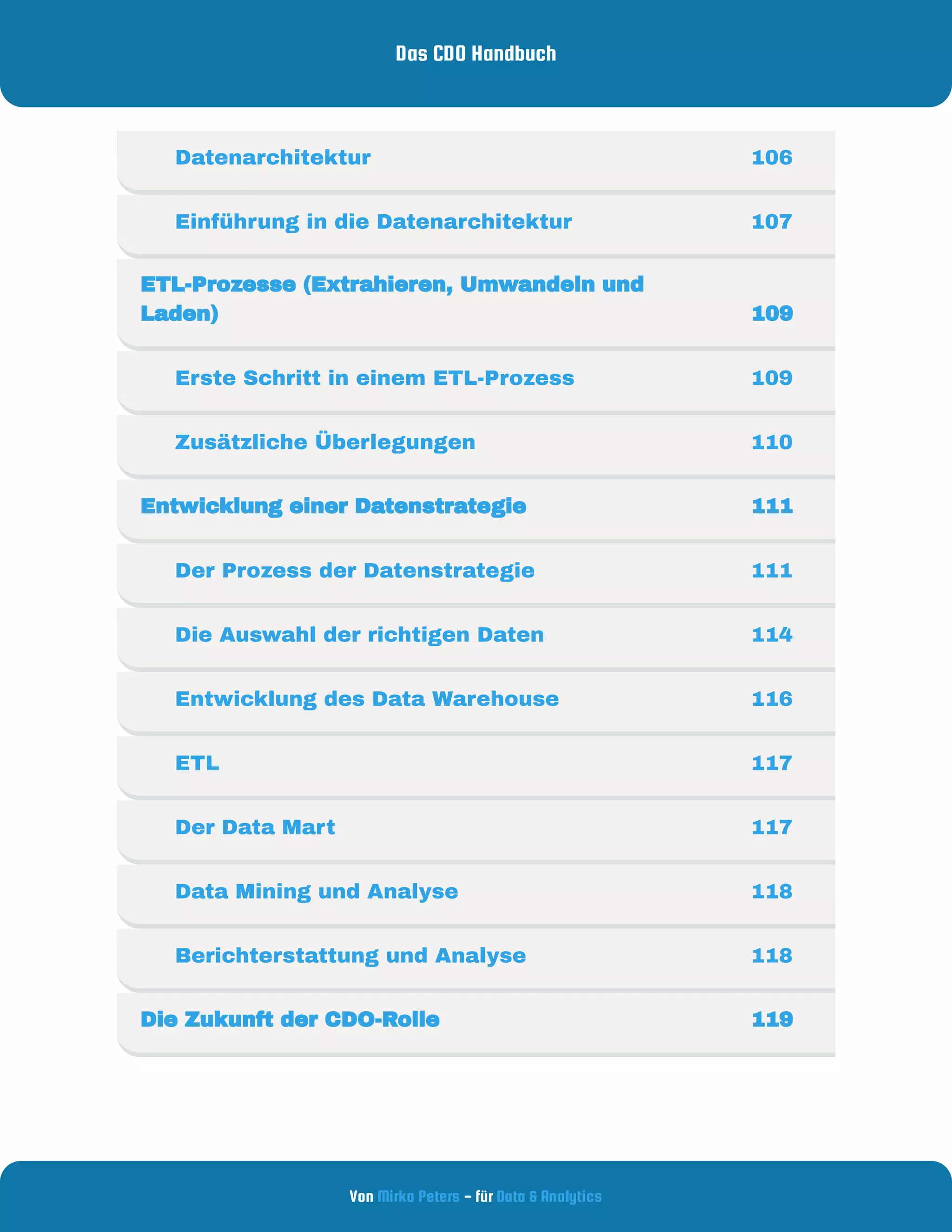 Das CDO Handbuch
Von - für
Mirko Peters Data & Analytics
     Datenarchitektur  106
     Einführung in die Datenarchitektur 107
ETL-Prozesse (Extrahieren, Umwandeln und
Laden) 109
     Erste Schritt in einem ETL-Prozess 109
     Zusätzliche Überlegungen 110
Entwicklung einer Datenstrategie  111
     Der Prozess der Datenstrategie  111
     Die Auswahl der richtigen Daten  114
     Entwicklung des Data Warehouse  116
     ETL 117
     Der Data Mart 117
     Data Mining und Analyse 118
     Berichterstattung und Analyse 118
Die Zukunft der CDO-Rolle 119
 