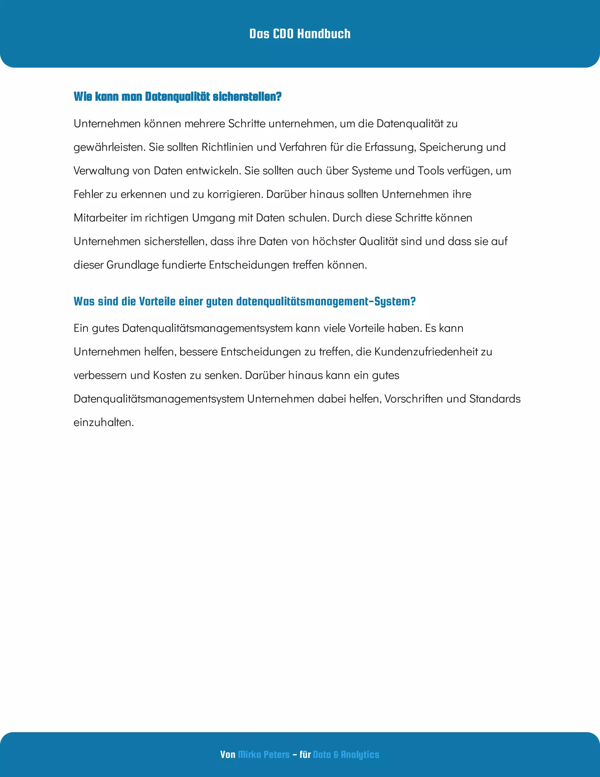 Das CDO Handbuch
Von - für
Mirko Peters Data & Analytics
Was sind die Vorteile einer guten datenqualitätsmanagement-System?
Wie kann man Datenqualität sicherstellen?
Unternehmen können mehrere Schritte unternehmen, um die Datenqualität zu
gewährleisten. Sie sollten Richtlinien und Verfahren für die Erfassung, Speicherung und
Verwaltung von Daten entwickeln. Sie sollten auch über Systeme und Tools verfügen, um
Fehler zu erkennen und zu korrigieren. Darüber hinaus sollten Unternehmen ihre
Mitarbeiter im richtigen Umgang mit Daten schulen. Durch diese Schritte können
Unternehmen sicherstellen, dass ihre Daten von höchster Qualität sind und dass sie auf
dieser Grundlage fundierte Entscheidungen tre en können.
Ein gutes Datenqualitätsmanagementsystem kann viele Vorteile haben. Es kann
Unternehmen helfen, bessere Entscheidungen zu tre en, die Kundenzufriedenheit zu
verbessern und Kosten zu senken. Darüber hinaus kann ein gutes
Datenqualitätsmanagementsystem Unternehmen dabei helfen, Vorschriften und Standards
einzuhalten.
 