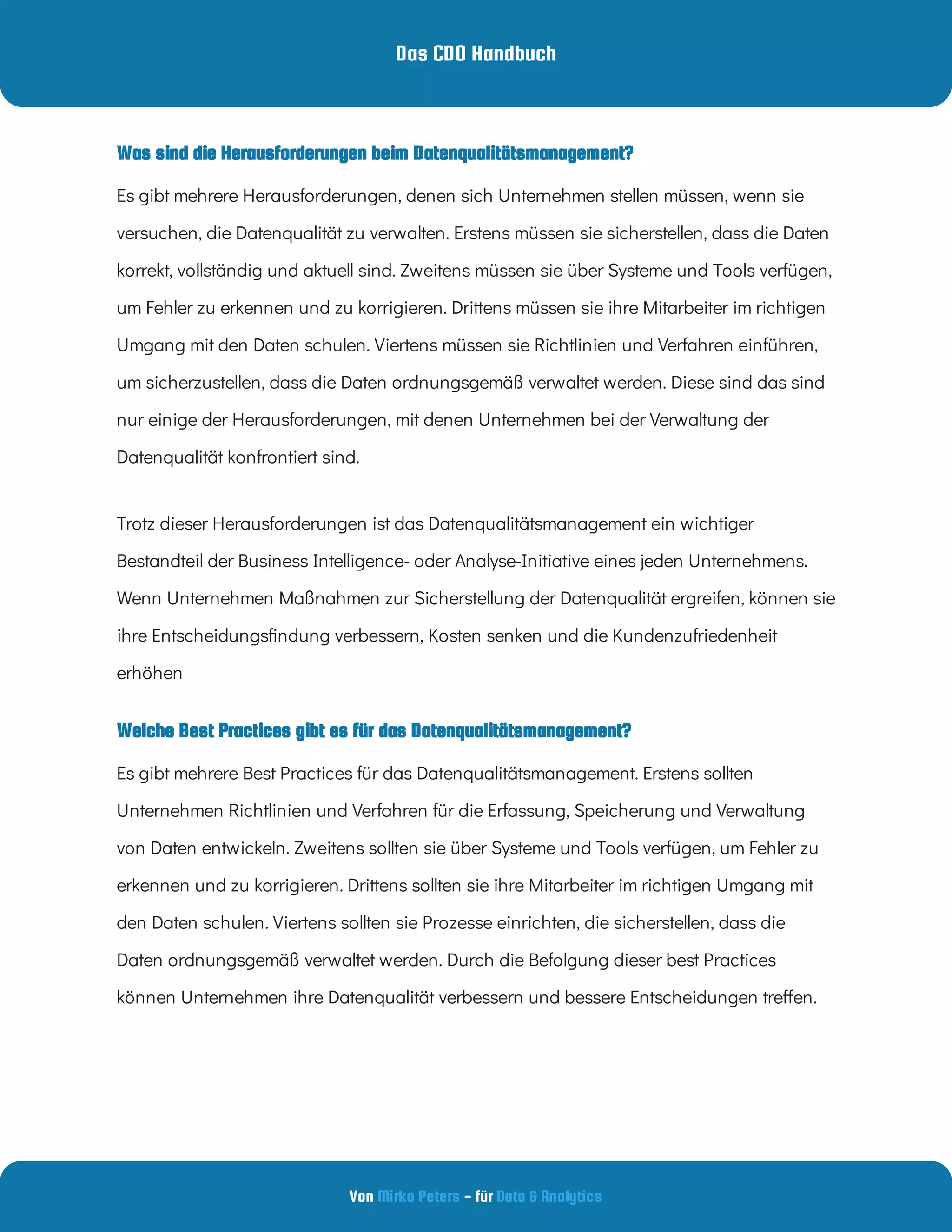 Das CDO Handbuch
Von - für
Mirko Peters Data & Analytics
Welche Best Practices gibt es für das Datenqualitätsmanagement?
Was sind die Herausforderungen beim Datenqualitätsmanagement?
Es gibt mehrere Herausforderungen, denen sich Unternehmen stellen müssen, wenn sie
versuchen, die Datenqualität zu verwalten. Erstens müssen sie sicherstellen, dass die Daten
korrekt, vollständig und aktuell sind. Zweitens müssen sie über Systeme und Tools verfügen,
um Fehler zu erkennen und zu korrigieren. Drittens müssen sie ihre Mitarbeiter im richtigen
Umgang mit den Daten schulen. Viertens müssen sie Richtlinien und Verfahren einführen,
um sicherzustellen, dass die Daten ordnungsgemäß verwaltet werden. Diese sind das sind
nur einige der Herausforderungen, mit denen Unternehmen bei der Verwaltung der
Datenqualität konfrontiert sind. 
Trotz dieser Herausforderungen ist das Datenqualitätsmanagement ein wichtiger
Bestandteil der Business Intelligence- oder Analyse-Initiative eines jeden Unternehmens.
Wenn Unternehmen Maßnahmen zur Sicherstellung der Datenqualität ergreifen, können sie
ihre Entscheidungs ndung verbessern, Kosten senken und die Kundenzufriedenheit
erhöhen
Es gibt mehrere Best Practices für das Datenqualitätsmanagement. Erstens sollten
Unternehmen Richtlinien und Verfahren für die Erfassung, Speicherung und Verwaltung
von Daten entwickeln. Zweitens sollten sie über Systeme und Tools verfügen, um Fehler zu
erkennen und zu korrigieren. Drittens sollten sie ihre Mitarbeiter im richtigen Umgang mit
den Daten schulen. Viertens sollten sie Prozesse einrichten, die sicherstellen, dass die
Daten ordnungsgemäß verwaltet werden. Durch die Befolgung dieser best Practices
können Unternehmen ihre Datenqualität verbessern und bessere Entscheidungen tre en.
 