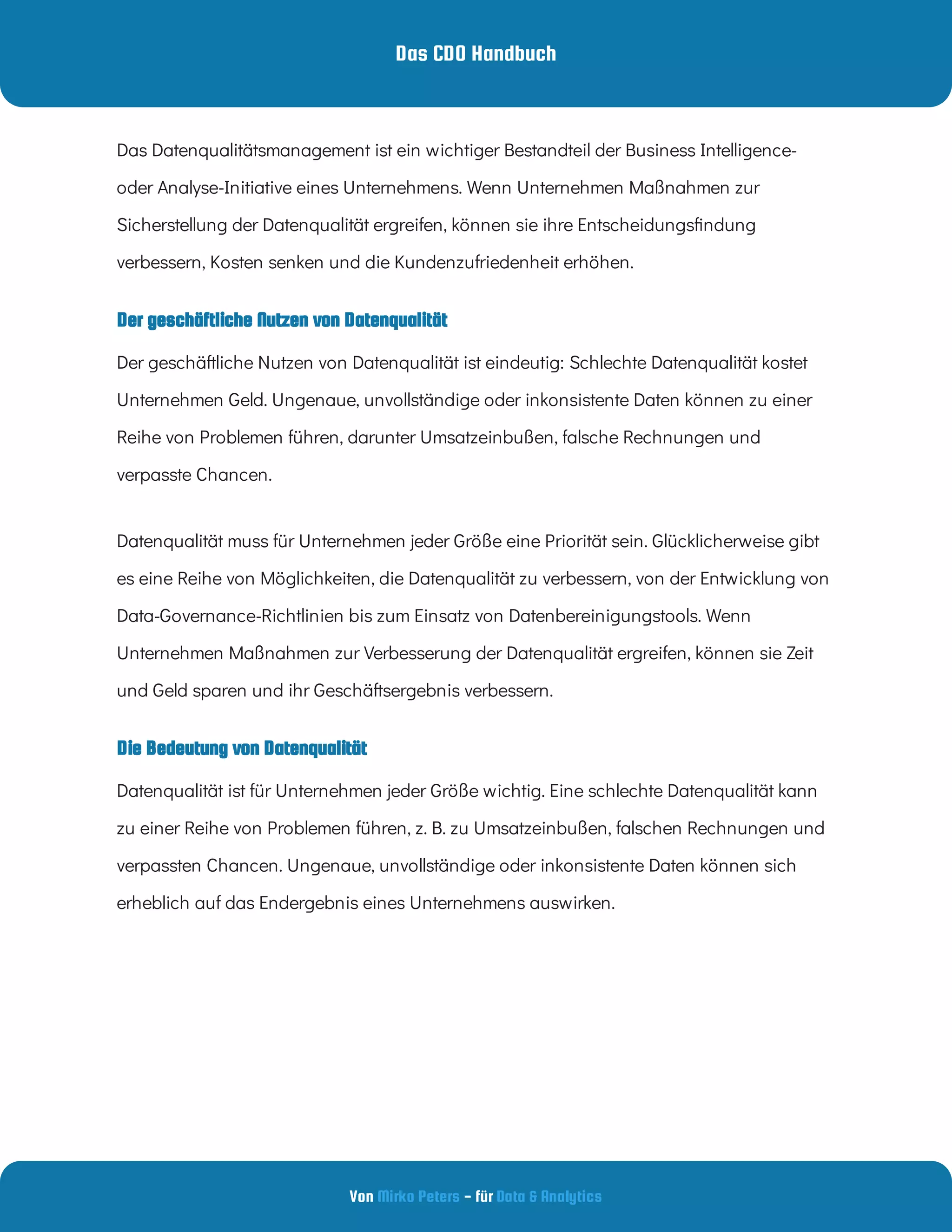 Das CDO Handbuch
Von - für
Mirko Peters Data & Analytics
Die Bedeutung von Datenqualität
Der geschäftliche Nutzen von Datenqualität
Das Datenqualitätsmanagement ist ein wichtiger Bestandteil der Business Intelligence-
oder Analyse-Initiative eines Unternehmens. Wenn Unternehmen Maßnahmen zur
Sicherstellung der Datenqualität ergreifen, können sie ihre Entscheidungs ndung
verbessern, Kosten senken und die Kundenzufriedenheit erhöhen.
Der geschäftliche Nutzen von Datenqualität ist eindeutig: Schlechte Datenqualität kostet
Unternehmen Geld. Ungenaue, unvollständige oder inkonsistente Daten können zu einer
Reihe von Problemen führen, darunter Umsatzeinbußen, falsche Rechnungen und
verpasste Chancen.
Datenqualität muss für Unternehmen jeder Größe eine Priorität sein. Glücklicherweise gibt
es eine Reihe von Möglichkeiten, die Datenqualität zu verbessern, von der Entwicklung von
Data-Governance-Richtlinien bis zum Einsatz von Datenbereinigungstools. Wenn
Unternehmen Maßnahmen zur Verbesserung der Datenqualität ergreifen, können sie Zeit
und Geld sparen und ihr Geschäftsergebnis verbessern.
Datenqualität ist für Unternehmen jeder Größe wichtig. Eine schlechte Datenqualität kann
zu einer Reihe von Problemen führen, z. B. zu Umsatzeinbußen, falschen Rechnungen und
verpassten Chancen. Ungenaue, unvollständige oder inkonsistente Daten können sich
erheblich auf das Endergebnis eines Unternehmens auswirken.
 