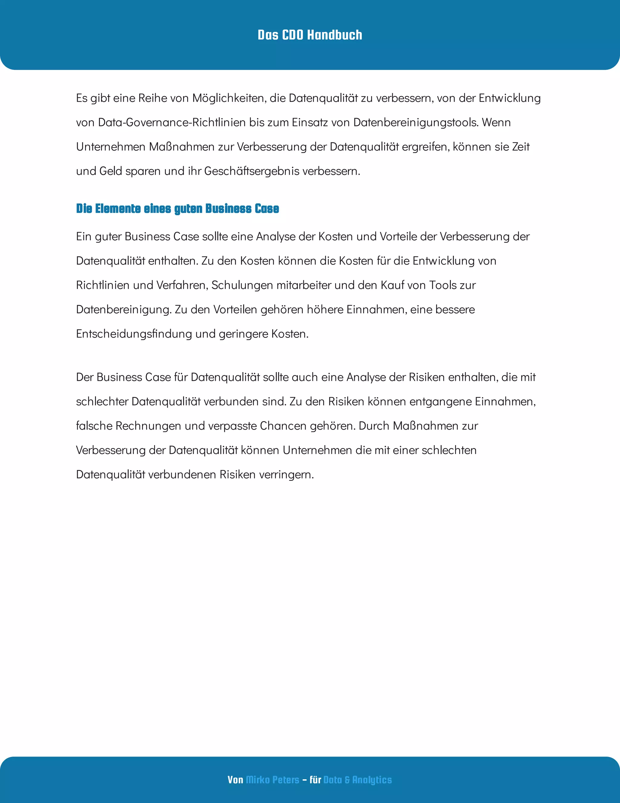 Das CDO Handbuch
Von - für
Mirko Peters Data & Analytics
Die Elemente eines guten Business Case
Es gibt eine Reihe von Möglichkeiten, die Datenqualität zu verbessern, von der Entwicklung
von Data-Governance-Richtlinien bis zum Einsatz von Datenbereinigungstools. Wenn
Unternehmen Maßnahmen zur Verbesserung der Datenqualität ergreifen, können sie Zeit
und Geld sparen und ihr Geschäftsergebnis verbessern.
Ein guter Business Case sollte eine Analyse der Kosten und Vorteile der Verbesserung der
Datenqualität enthalten. Zu den Kosten können die Kosten für die Entwicklung von
Richtlinien und Verfahren, Schulungen mitarbeiter und den Kauf von Tools zur
Datenbereinigung. Zu den Vorteilen gehören höhere Einnahmen, eine bessere
Entscheidungs ndung und geringere Kosten.
Der Business Case für Datenqualität sollte auch eine Analyse der Risiken enthalten, die mit
schlechter Datenqualität verbunden sind. Zu den Risiken können entgangene Einnahmen,
falsche Rechnungen und verpasste Chancen gehören. Durch Maßnahmen zur
Verbesserung der Datenqualität können Unternehmen die mit einer schlechten
Datenqualität verbundenen Risiken verringern.
 