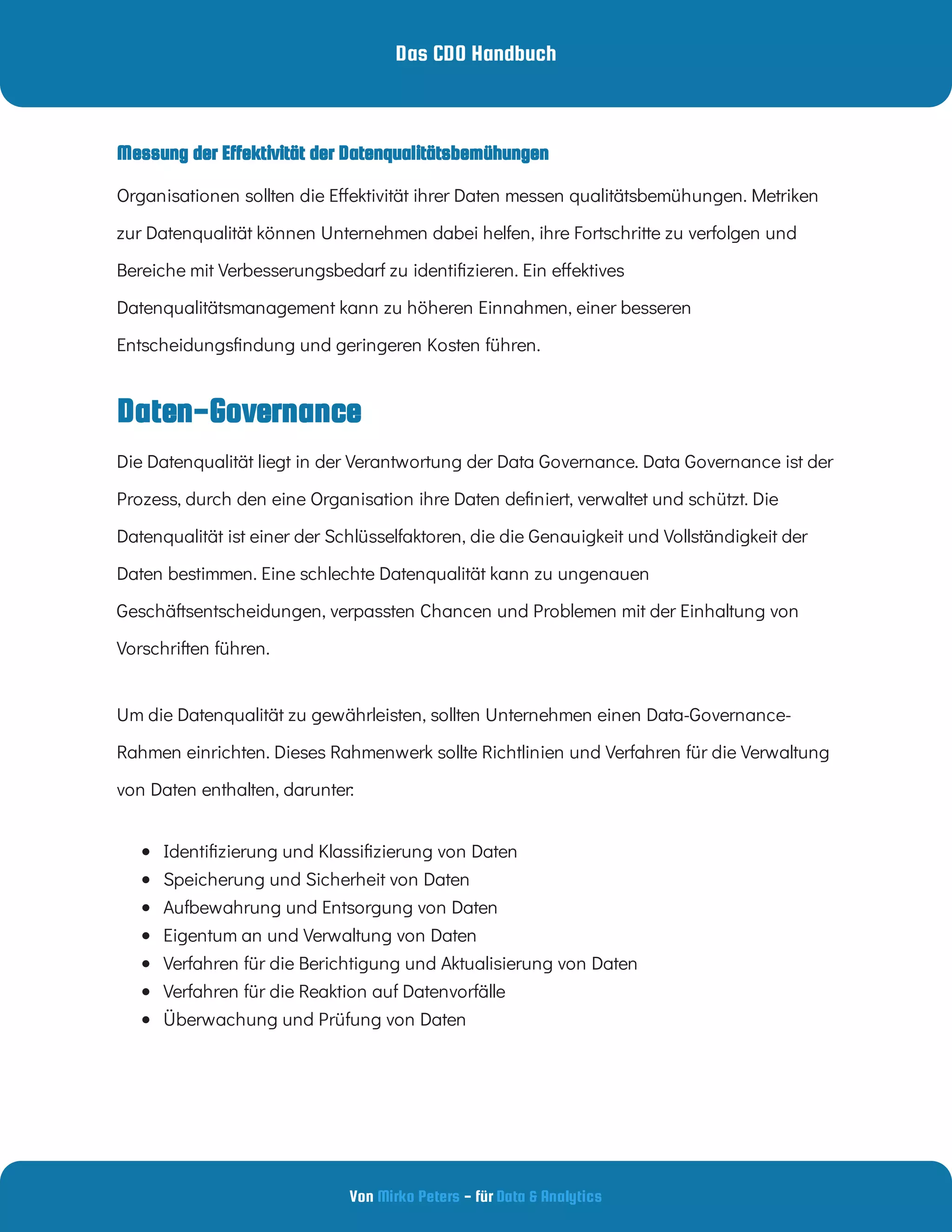 Das CDO Handbuch
Von - für
Mirko Peters Data & Analytics
Daten-Governance
Messung der Effektivität der Datenqualitätsbemühungen
Organisationen sollten die E ektivität ihrer Daten messen qualitätsbemühungen. Metriken
zur Datenqualität können Unternehmen dabei helfen, ihre Fortschritte zu verfolgen und
Bereiche mit Verbesserungsbedarf zu identi zieren. Ein e ektives
Datenqualitätsmanagement kann zu höheren Einnahmen, einer besseren
Entscheidungs ndung und geringeren Kosten führen.
Die Datenqualität liegt in der Verantwortung der Data Governance. Data Governance ist der
Prozess, durch den eine Organisation ihre Daten de niert, verwaltet und schützt. Die
Datenqualität ist einer der Schlüsselfaktoren, die die Genauigkeit und Vollständigkeit der
Daten bestimmen. Eine schlechte Datenqualität kann zu ungenauen
Geschäftsentscheidungen, verpassten Chancen und Problemen mit der Einhaltung von
Vorschriften führen.
Um die Datenqualität zu gewährleisten, sollten Unternehmen einen Data-Governance-
Rahmen einrichten. Dieses Rahmenwerk sollte Richtlinien und Verfahren für die Verwaltung
von Daten enthalten, darunter:
 
Identi zierung und Klassi zierung von Daten
 
Speicherung und Sicherheit von Daten
 
Aufbewahrung und Entsorgung von Daten
 
Eigentum an und Verwaltung von Daten
 
Verfahren für die Berichtigung und Aktualisierung von Daten
 
Verfahren für die Reaktion auf Datenvorfälle
 
Überwachung und Prüfung von Daten
 