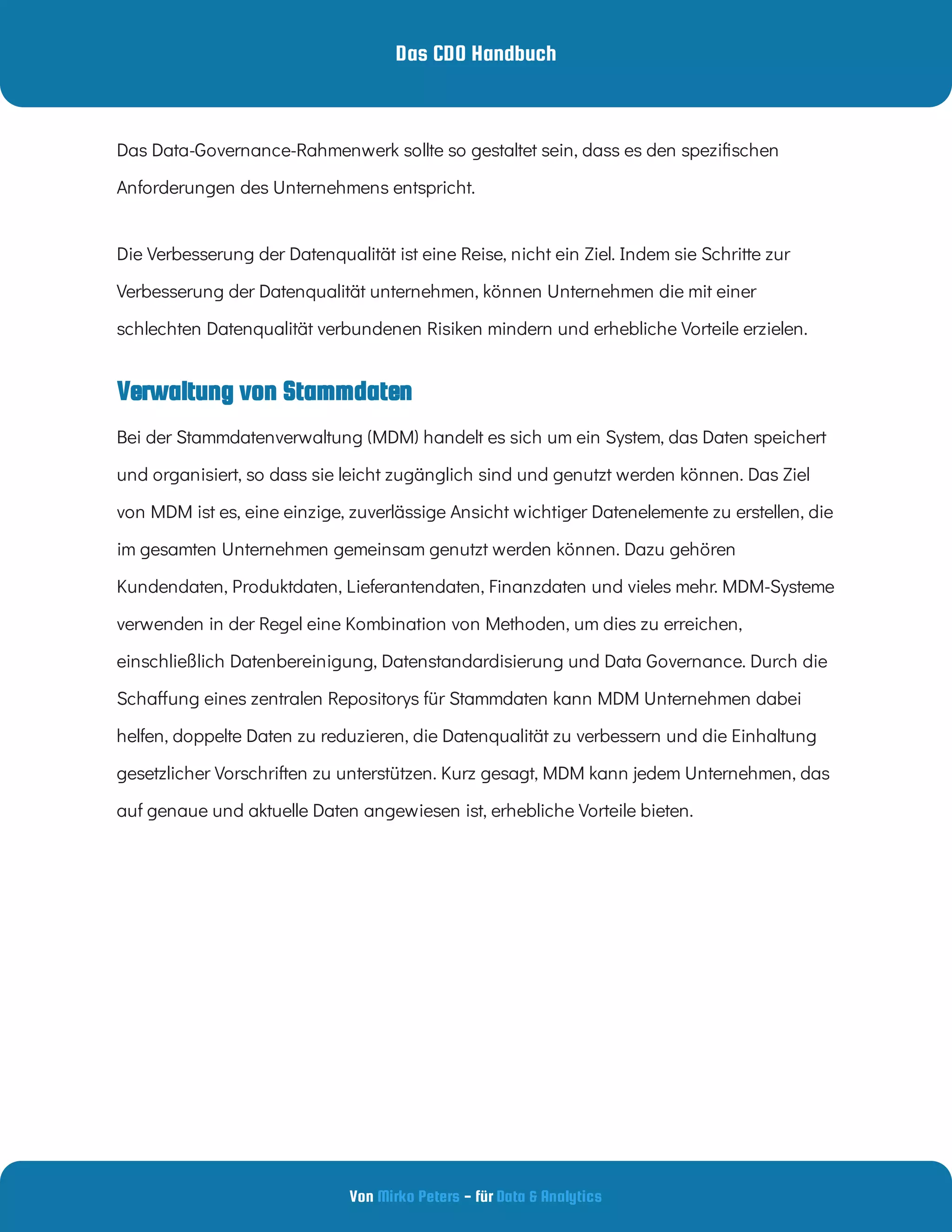 Das CDO Handbuch
Von - für
Mirko Peters Data & Analytics
Verwaltung von Stammdaten
Das Data-Governance-Rahmenwerk sollte so gestaltet sein, dass es den spezi schen
Anforderungen des Unternehmens entspricht.
Die Verbesserung der Datenqualität ist eine Reise, nicht ein Ziel. Indem sie Schritte zur
Verbesserung der Datenqualität unternehmen, können Unternehmen die mit einer
schlechten Datenqualität verbundenen Risiken mindern und erhebliche Vorteile erzielen.
Bei der Stammdatenverwaltung (MDM) handelt es sich um ein System, das Daten speichert
und organisiert, so dass sie leicht zugänglich sind und genutzt werden können. Das Ziel
von MDM ist es, eine einzige, zuverlässige Ansicht wichtiger Datenelemente zu erstellen, die
im gesamten Unternehmen gemeinsam genutzt werden können. Dazu gehören
Kundendaten, Produktdaten, Lieferantendaten, Finanzdaten und vieles mehr. MDM-Systeme
verwenden in der Regel eine Kombination von Methoden, um dies zu erreichen,
einschließlich Datenbereinigung, Datenstandardisierung und Data Governance. Durch die
Scha ung eines zentralen Repositorys für Stammdaten kann MDM Unternehmen dabei
helfen, doppelte Daten zu reduzieren, die Datenqualität zu verbessern und die Einhaltung
gesetzlicher Vorschriften zu unterstützen. Kurz gesagt, MDM kann jedem Unternehmen, das
auf genaue und aktuelle Daten angewiesen ist, erhebliche Vorteile bieten.
 