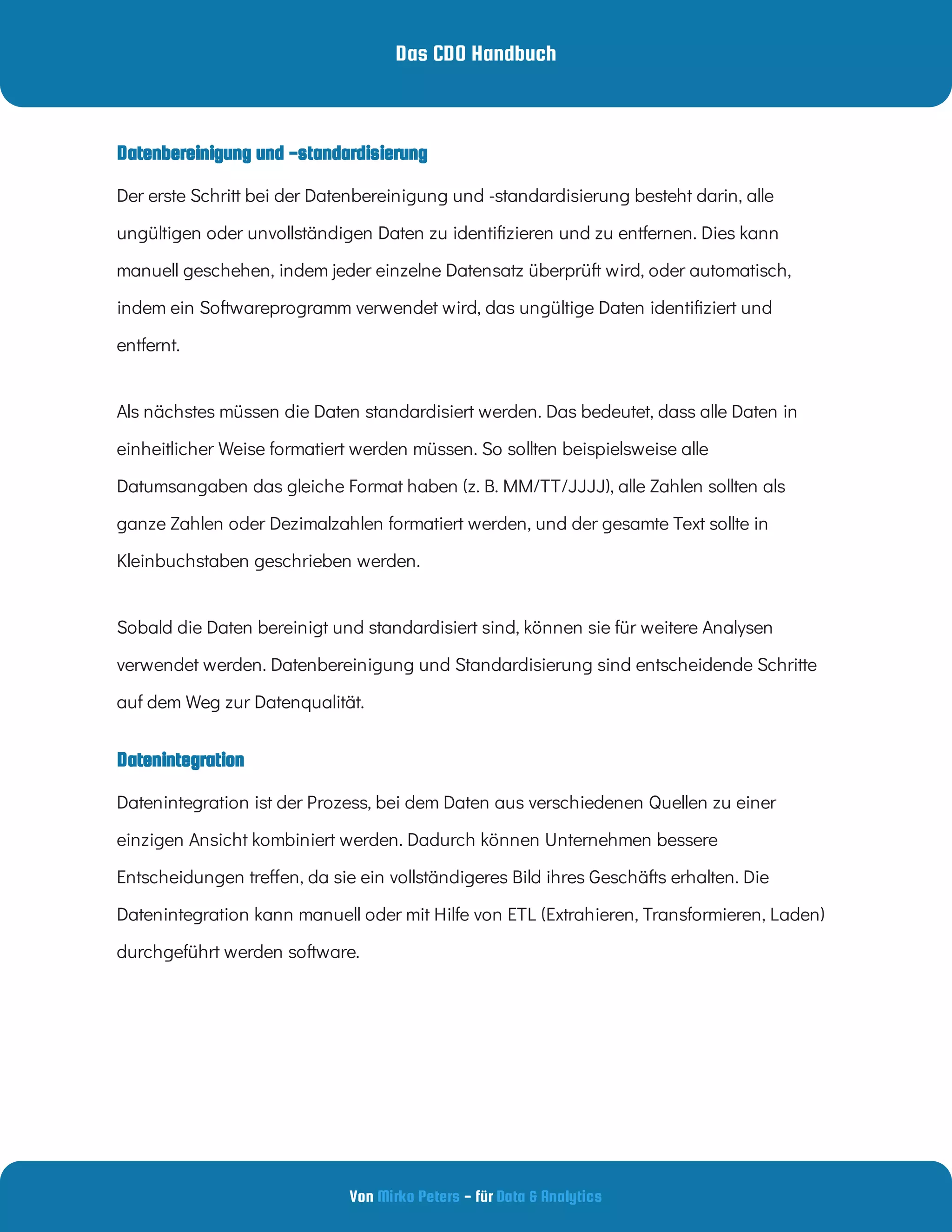 Das CDO Handbuch
Von - für
Mirko Peters Data & Analytics
Datenintegration
Datenbereinigung und -standardisierung
Der erste Schritt bei der Datenbereinigung und -standardisierung besteht darin, alle
ungültigen oder unvollständigen Daten zu identi zieren und zu entfernen. Dies kann
manuell geschehen, indem jeder einzelne Datensatz überprüft wird, oder automatisch,
indem ein Softwareprogramm verwendet wird, das ungültige Daten identi ziert und
entfernt.
Als nächstes müssen die Daten standardisiert werden. Das bedeutet, dass alle Daten in
einheitlicher Weise formatiert werden müssen. So sollten beispielsweise alle
Datumsangaben das gleiche Format haben (z. B. MM/TT/JJJJ), alle Zahlen sollten als
ganze Zahlen oder Dezimalzahlen formatiert werden, und der gesamte Text sollte in
Kleinbuchstaben geschrieben werden.
Sobald die Daten bereinigt und standardisiert sind, können sie für weitere Analysen
verwendet werden. Datenbereinigung und Standardisierung sind entscheidende Schritte
auf dem Weg zur Datenqualität.
Datenintegration ist der Prozess, bei dem Daten aus verschiedenen Quellen zu einer
einzigen Ansicht kombiniert werden. Dadurch können Unternehmen bessere
Entscheidungen tre en, da sie ein vollständigeres Bild ihres Geschäfts erhalten. Die
Datenintegration kann manuell oder mit Hilfe von ETL (Extrahieren, Transformieren, Laden)
durchgeführt werden software.
 