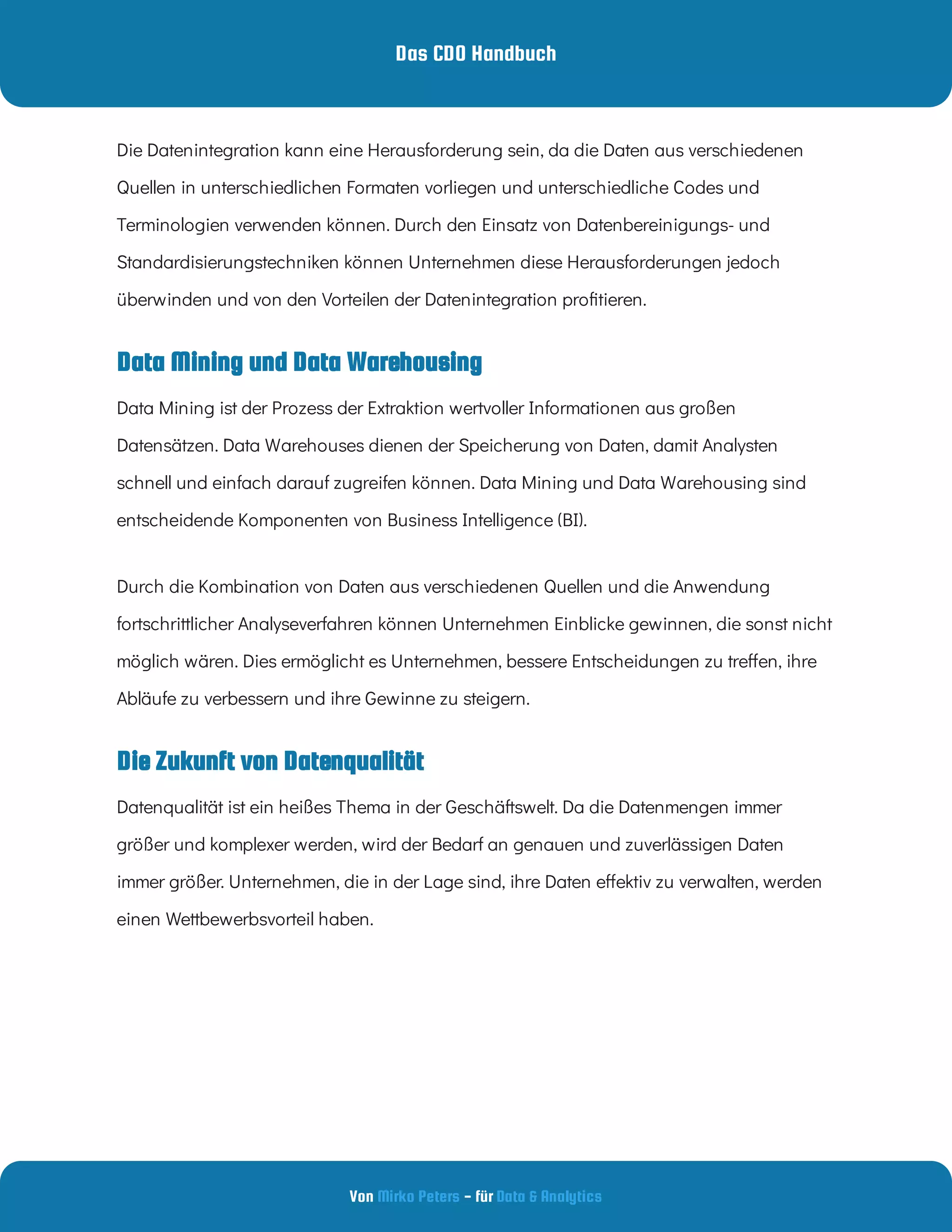Das CDO Handbuch
Von - für
Mirko Peters Data & Analytics
Die Zukunft von Datenqualität
Data Mining und Data Warehousing
Die Datenintegration kann eine Herausforderung sein, da die Daten aus verschiedenen
Quellen in unterschiedlichen Formaten vorliegen und unterschiedliche Codes und
Terminologien verwenden können. Durch den Einsatz von Datenbereinigungs- und
Standardisierungstechniken können Unternehmen diese Herausforderungen jedoch
überwinden und von den Vorteilen der Datenintegration pro tieren.
Data Mining ist der Prozess der Extraktion wertvoller Informationen aus großen
Datensätzen. Data Warehouses dienen der Speicherung von Daten, damit Analysten
schnell und einfach darauf zugreifen können. Data Mining und Data Warehousing sind
entscheidende Komponenten von Business Intelligence (BI).
Durch die Kombination von Daten aus verschiedenen Quellen und die Anwendung
fortschrittlicher Analyseverfahren können Unternehmen Einblicke gewinnen, die sonst nicht
möglich wären. Dies ermöglicht es Unternehmen, bessere Entscheidungen zu tre en, ihre
Abläufe zu verbessern und ihre Gewinne zu steigern.
Datenqualität ist ein heißes Thema in der Geschäftswelt. Da die Datenmengen immer
größer und komplexer werden, wird der Bedarf an genauen und zuverlässigen Daten
immer größer. Unternehmen, die in der Lage sind, ihre Daten e ektiv zu verwalten, werden
einen Wettbewerbsvorteil haben.
 