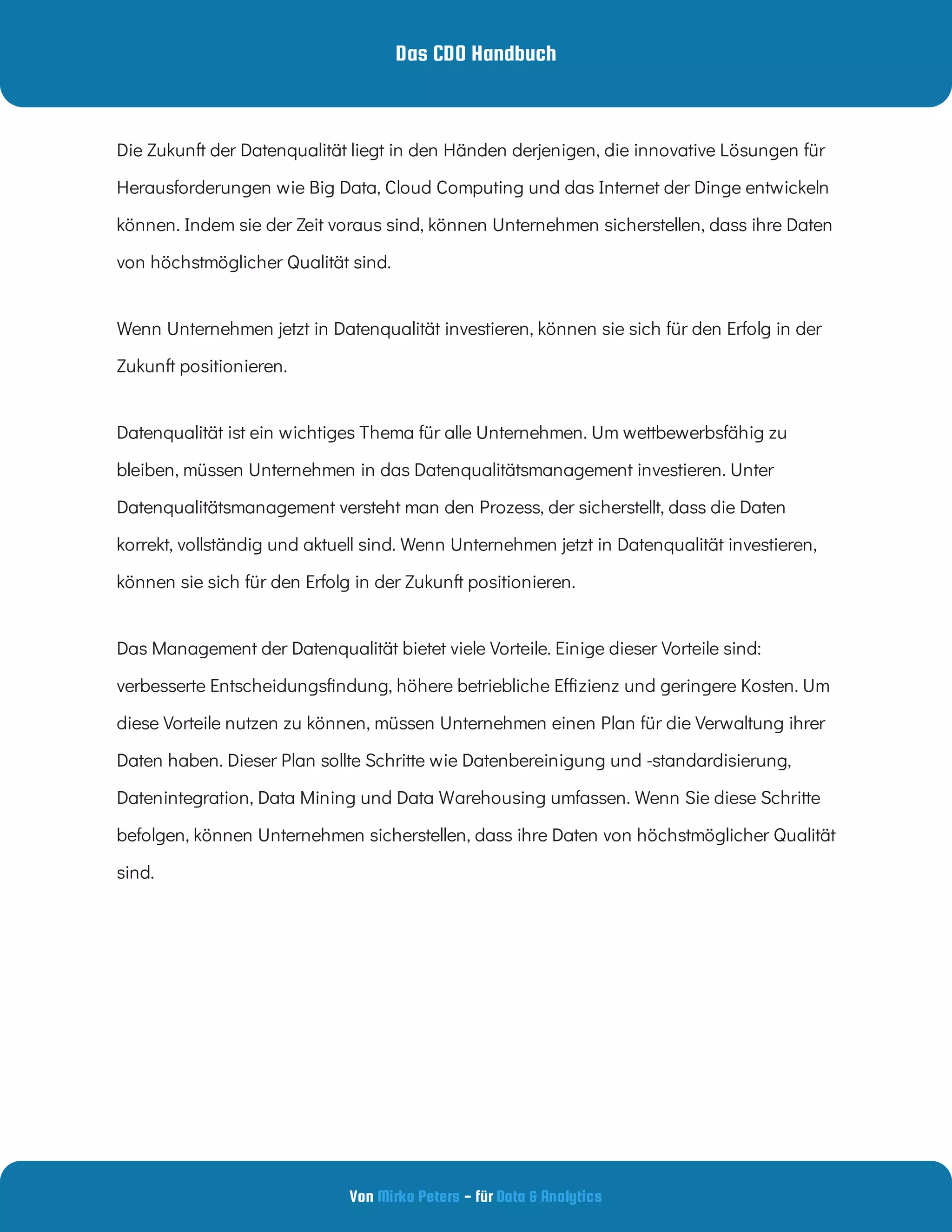 Das CDO Handbuch
Von - für
Mirko Peters Data & Analytics
Die Zukunft der Datenqualität liegt in den Händen derjenigen, die innovative Lösungen für
Herausforderungen wie Big Data, Cloud Computing und das Internet der Dinge entwickeln
können. Indem sie der Zeit voraus sind, können Unternehmen sicherstellen, dass ihre Daten
von höchstmöglicher Qualität sind.
Wenn Unternehmen jetzt in Datenqualität investieren, können sie sich für den Erfolg in der
Zukunft positionieren. 
Datenqualität ist ein wichtiges Thema für alle Unternehmen. Um wettbewerbsfähig zu
bleiben, müssen Unternehmen in das Datenqualitätsmanagement investieren. Unter
Datenqualitätsmanagement versteht man den Prozess, der sicherstellt, dass die Daten
korrekt, vollständig und aktuell sind. Wenn Unternehmen jetzt in Datenqualität investieren,
können sie sich für den Erfolg in der Zukunft positionieren.
Das Management der Datenqualität bietet viele Vorteile. Einige dieser Vorteile sind:
verbesserte Entscheidungs ndung, höhere betriebliche E zienz und geringere Kosten. Um
diese Vorteile nutzen zu können, müssen Unternehmen einen Plan für die Verwaltung ihrer
Daten haben. Dieser Plan sollte Schritte wie Datenbereinigung und -standardisierung,
Datenintegration, Data Mining und Data Warehousing umfassen. Wenn Sie diese Schritte
befolgen, können Unternehmen sicherstellen, dass ihre Daten von höchstmöglicher Qualität
sind.
 