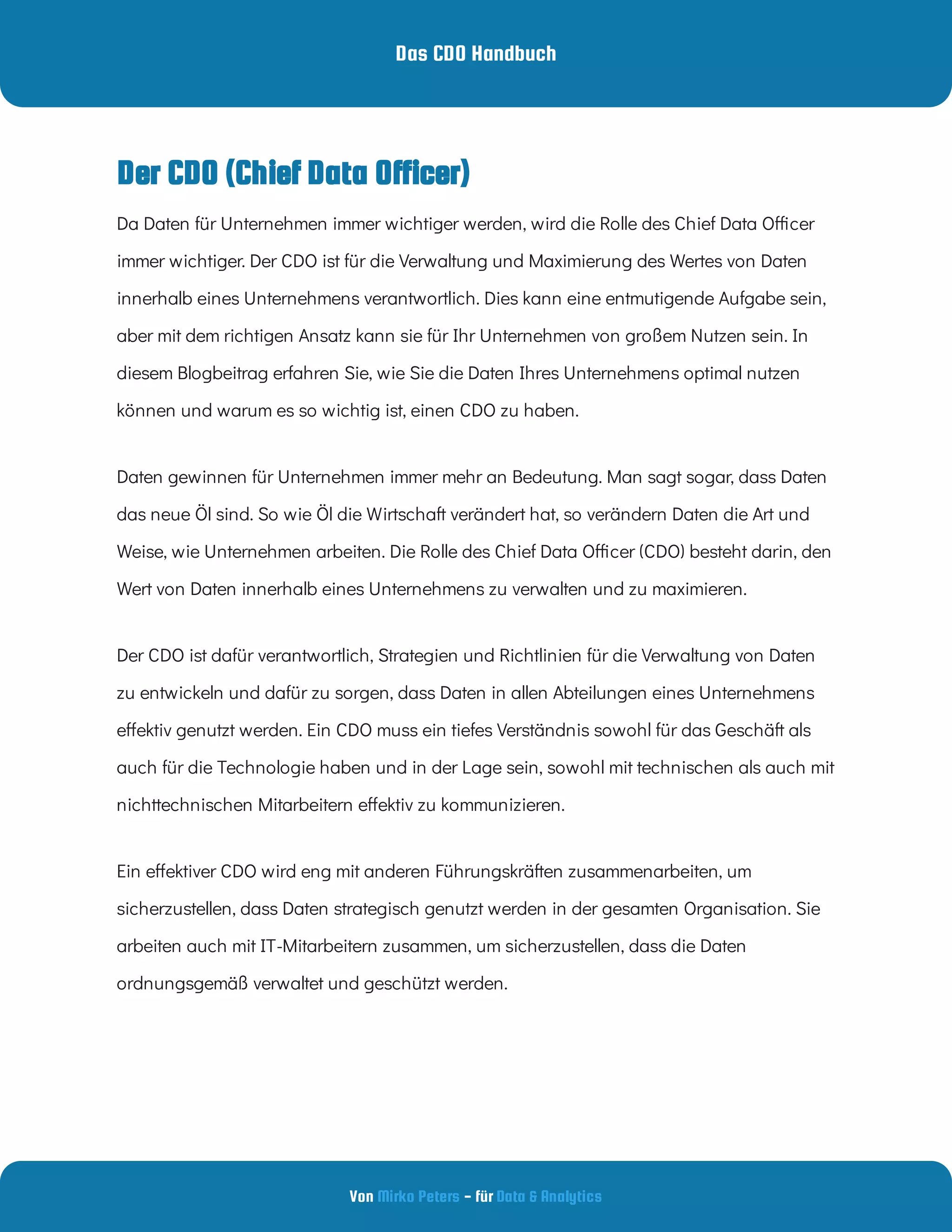 Das CDO Handbuch
Von - für
Mirko Peters Data & Analytics
Der CDO (Chief Data Officer)
Da Daten für Unternehmen immer wichtiger werden, wird die Rolle des Chief Data O cer
immer wichtiger. Der CDO ist für die Verwaltung und Maximierung des Wertes von Daten
innerhalb eines Unternehmens verantwortlich. Dies kann eine entmutigende Aufgabe sein,
aber mit dem richtigen Ansatz kann sie für Ihr Unternehmen von großem Nutzen sein. In
diesem Blogbeitrag erfahren Sie, wie Sie die Daten Ihres Unternehmens optimal nutzen
können und warum es so wichtig ist, einen CDO zu haben.
Daten gewinnen für Unternehmen immer mehr an Bedeutung. Man sagt sogar, dass Daten
das neue Öl sind. So wie Öl die Wirtschaft verändert hat, so verändern Daten die Art und
Weise, wie Unternehmen arbeiten. Die Rolle des Chief Data O cer (CDO) besteht darin, den
Wert von Daten innerhalb eines Unternehmens zu verwalten und zu maximieren.
Der CDO ist dafür verantwortlich, Strategien und Richtlinien für die Verwaltung von Daten
zu entwickeln und dafür zu sorgen, dass Daten in allen Abteilungen eines Unternehmens
e ektiv genutzt werden. Ein CDO muss ein tiefes Verständnis sowohl für das Geschäft als
auch für die Technologie haben und in der Lage sein, sowohl mit technischen als auch mit
nichttechnischen Mitarbeitern e ektiv zu kommunizieren.
Ein e ektiver CDO wird eng mit anderen Führungskräften zusammenarbeiten, um
sicherzustellen, dass Daten strategisch genutzt werden in der gesamten Organisation. Sie
arbeiten auch mit IT-Mitarbeitern zusammen, um sicherzustellen, dass die Daten
ordnungsgemäß verwaltet und geschützt werden.
 