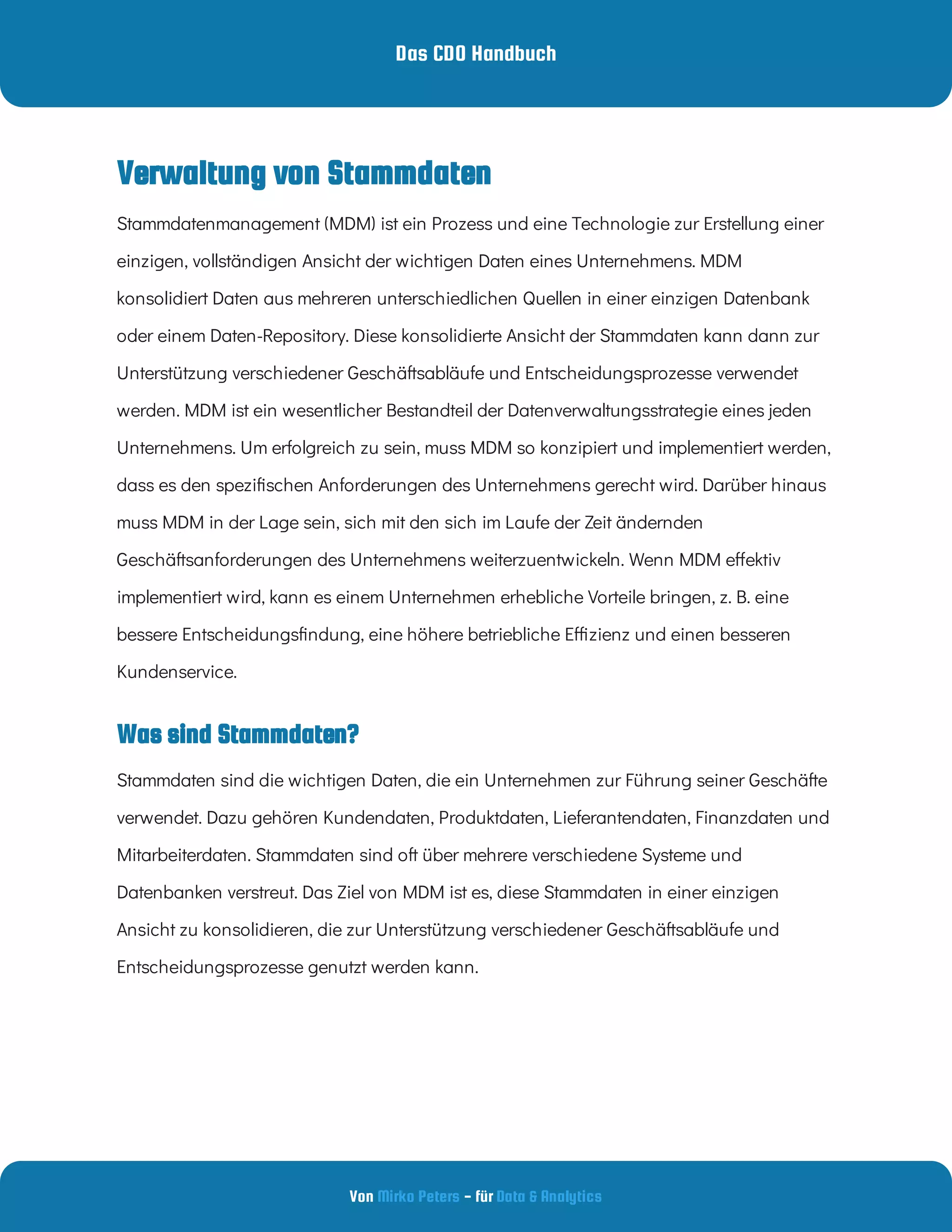 Das CDO Handbuch
Von - für
Mirko Peters Data & Analytics
Verwaltung von Stammdaten
Was sind Stammdaten?
Stammdatenmanagement (MDM) ist ein Prozess und eine Technologie zur Erstellung einer
einzigen, vollständigen Ansicht der wichtigen Daten eines Unternehmens. MDM
konsolidiert Daten aus mehreren unterschiedlichen Quellen in einer einzigen Datenbank
oder einem Daten-Repository. Diese konsolidierte Ansicht der Stammdaten kann dann zur
Unterstützung verschiedener Geschäftsabläufe und Entscheidungsprozesse verwendet
werden. MDM ist ein wesentlicher Bestandteil der Datenverwaltungsstrategie eines jeden
Unternehmens. Um erfolgreich zu sein, muss MDM so konzipiert und implementiert werden,
dass es den spezi schen Anforderungen des Unternehmens gerecht wird. Darüber hinaus
muss MDM in der Lage sein, sich mit den sich im Laufe der Zeit ändernden
Geschäftsanforderungen des Unternehmens weiterzuentwickeln. Wenn MDM e ektiv
implementiert wird, kann es einem Unternehmen erhebliche Vorteile bringen, z. B. eine
bessere Entscheidungs ndung, eine höhere betriebliche E zienz und einen besseren
Kundenservice.
Stammdaten sind die wichtigen Daten, die ein Unternehmen zur Führung seiner Geschäfte
verwendet. Dazu gehören Kundendaten, Produktdaten, Lieferantendaten, Finanzdaten und
Mitarbeiterdaten. Stammdaten sind oft über mehrere verschiedene Systeme und
Datenbanken verstreut. Das Ziel von MDM ist es, diese Stammdaten in einer einzigen
Ansicht zu konsolidieren, die zur Unterstützung verschiedener Geschäftsabläufe und
Entscheidungsprozesse genutzt werden kann.
 