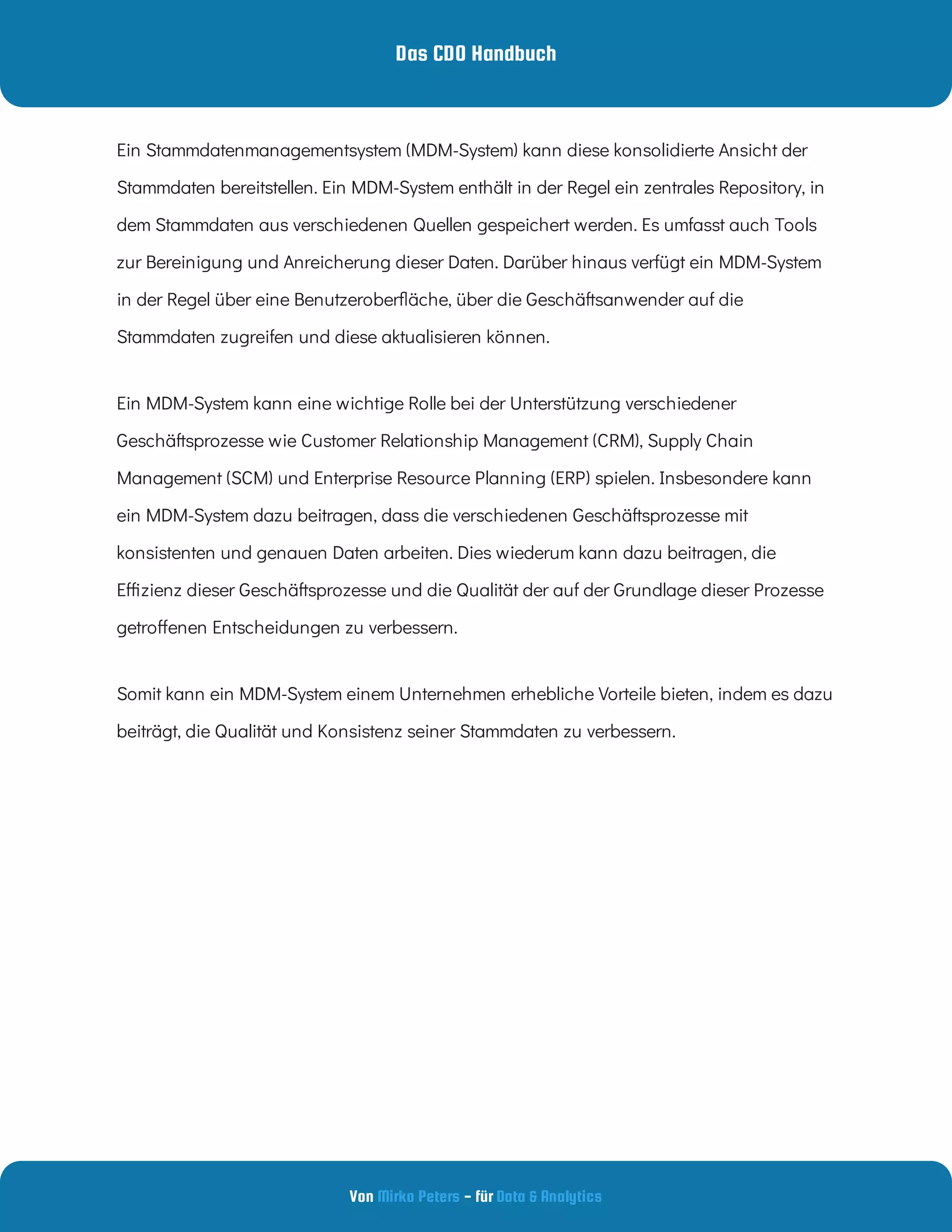 Das CDO Handbuch
Von - für
Mirko Peters Data & Analytics
Ein Stammdatenmanagementsystem (MDM-System) kann diese konsolidierte Ansicht der
Stammdaten bereitstellen. Ein MDM-System enthält in der Regel ein zentrales Repository, in
dem Stammdaten aus verschiedenen Quellen gespeichert werden. Es umfasst auch Tools
zur Bereinigung und Anreicherung dieser Daten. Darüber hinaus verfügt ein MDM-System
in der Regel über eine Benutzerober äche, über die Geschäftsanwender auf die
Stammdaten zugreifen und diese aktualisieren können. 
Ein MDM-System kann eine wichtige Rolle bei der Unterstützung verschiedener
Geschäftsprozesse wie Customer Relationship Management (CRM), Supply Chain
Management (SCM) und Enterprise Resource Planning (ERP) spielen. Insbesondere kann
ein MDM-System dazu beitragen, dass die verschiedenen Geschäftsprozesse mit
konsistenten und genauen Daten arbeiten. Dies wiederum kann dazu beitragen, die
E zienz dieser Geschäftsprozesse und die Qualität der auf der Grundlage dieser Prozesse
getro enen Entscheidungen zu verbessern. 
Somit kann ein MDM-System einem Unternehmen erhebliche Vorteile bieten, indem es dazu
beiträgt, die Qualität und Konsistenz seiner Stammdaten zu verbessern.
 