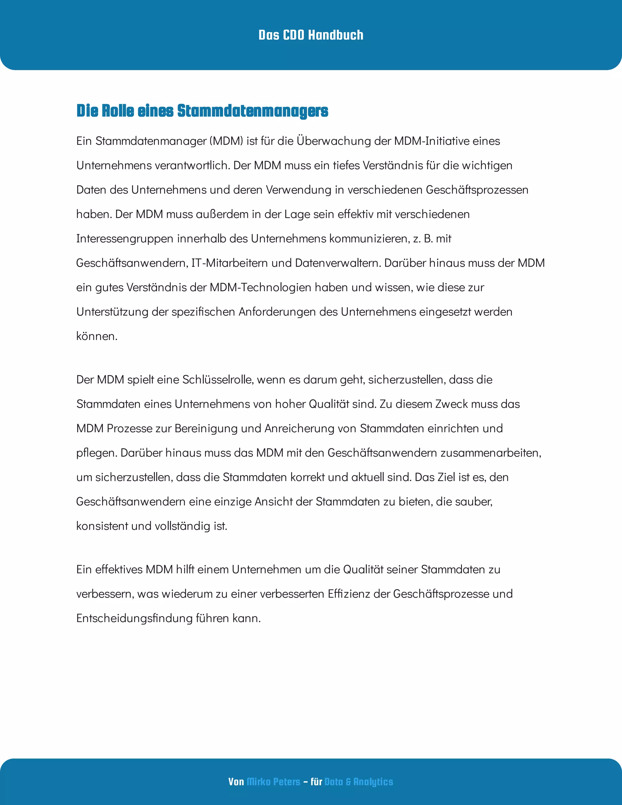 Das CDO Handbuch
Von - für
Mirko Peters Data & Analytics
Ein Stammdatenmanager (MDM) ist für die Überwachung der MDM-Initiative eines
Unternehmens verantwortlich. Der MDM muss ein tiefes Verständnis für die wichtigen
Daten des Unternehmens und deren Verwendung in verschiedenen Geschäftsprozessen
haben. Der MDM muss außerdem in der Lage sein e ektiv mit verschiedenen
Interessengruppen innerhalb des Unternehmens kommunizieren, z. B. mit
Geschäftsanwendern, IT-Mitarbeitern und Datenverwaltern. Darüber hinaus muss der MDM
ein gutes Verständnis der MDM-Technologien haben und wissen, wie diese zur
Unterstützung der spezi schen Anforderungen des Unternehmens eingesetzt werden
können.
Der MDM spielt eine Schlüsselrolle, wenn es darum geht, sicherzustellen, dass die
Stammdaten eines Unternehmens von hoher Qualität sind. Zu diesem Zweck muss das
MDM Prozesse zur Bereinigung und Anreicherung von Stammdaten einrichten und
p egen. Darüber hinaus muss das MDM mit den Geschäftsanwendern zusammenarbeiten,
um sicherzustellen, dass die Stammdaten korrekt und aktuell sind. Das Ziel ist es, den
Geschäftsanwendern eine einzige Ansicht der Stammdaten zu bieten, die sauber,
konsistent und vollständig ist.
Ein e ektives MDM hilft einem Unternehmen um die Qualität seiner Stammdaten zu
verbessern, was wiederum zu einer verbesserten E zienz der Geschäftsprozesse und
Entscheidungs ndung führen kann.
Die Rolle eines Stammdatenmanagers
 