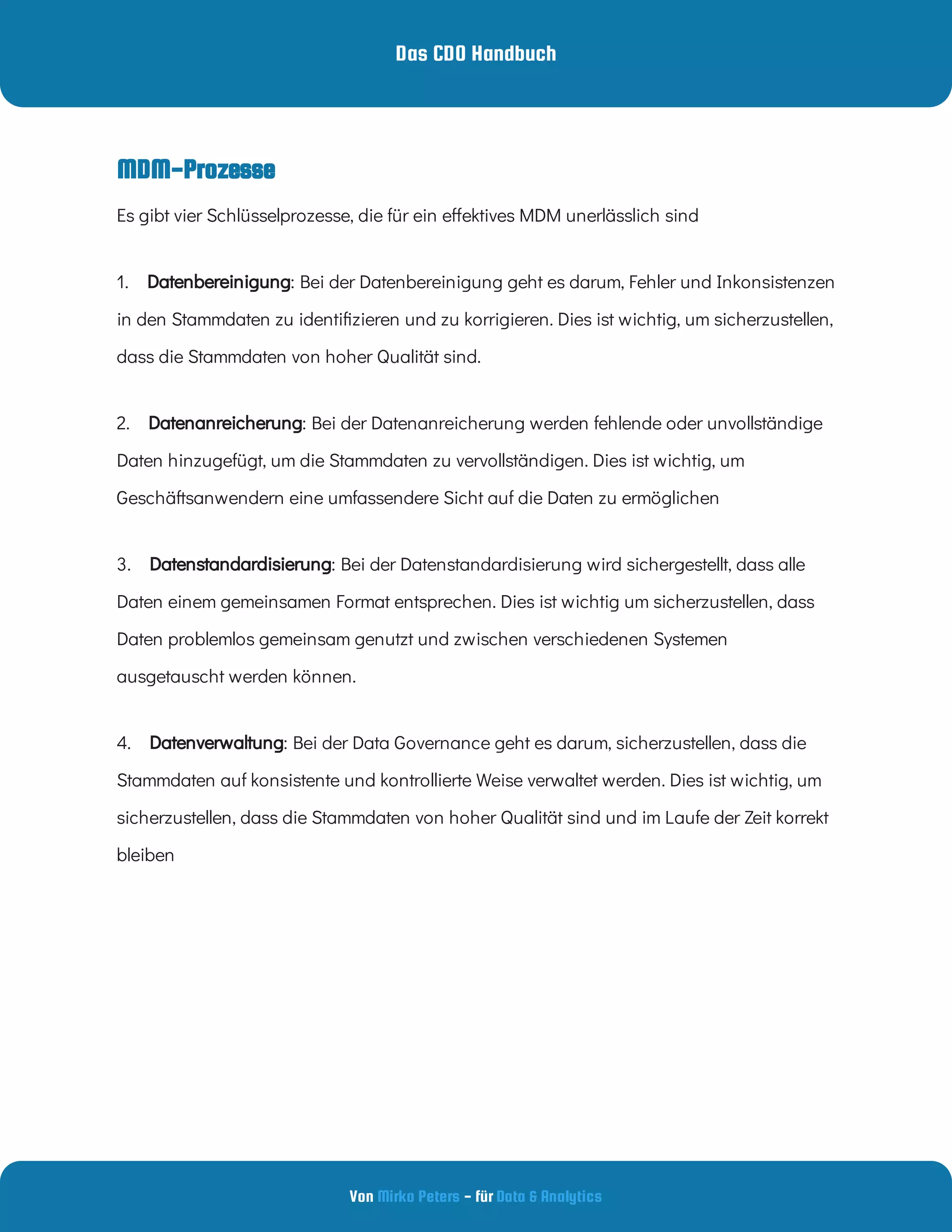 Das CDO Handbuch
Von - für
Mirko Peters Data & Analytics
MDM-Prozesse
1.     : Bei der Datenbereinigung geht es darum, Fehler und Inkonsistenzen
in den Stammdaten zu identi zieren und zu korrigieren. Dies ist wichtig, um sicherzustellen,
dass die Stammdaten von hoher Qualität sind.
Datenbereinigung
2.     : Bei der Datenanreicherung werden fehlende oder unvollständige
Daten hinzugefügt, um die Stammdaten zu vervollständigen. Dies ist wichtig, um
Geschäftsanwendern eine umfassendere Sicht auf die Daten zu ermöglichen
Datenanreicherung
3.     : Bei der Datenstandardisierung wird sichergestellt, dass alle
Daten einem gemeinsamen Format entsprechen. Dies ist wichtig um sicherzustellen, dass
Daten problemlos gemeinsam genutzt und zwischen verschiedenen Systemen
ausgetauscht werden können.
Datenstandardisierung
4.     : Bei der Data Governance geht es darum, sicherzustellen, dass die
Stammdaten auf konsistente und kontrollierte Weise verwaltet werden. Dies ist wichtig, um
sicherzustellen, dass die Stammdaten von hoher Qualität sind und im Laufe der Zeit korrekt
bleiben
Datenverwaltung
Es gibt vier Schlüsselprozesse, die für ein e ektives MDM unerlässlich sind
 