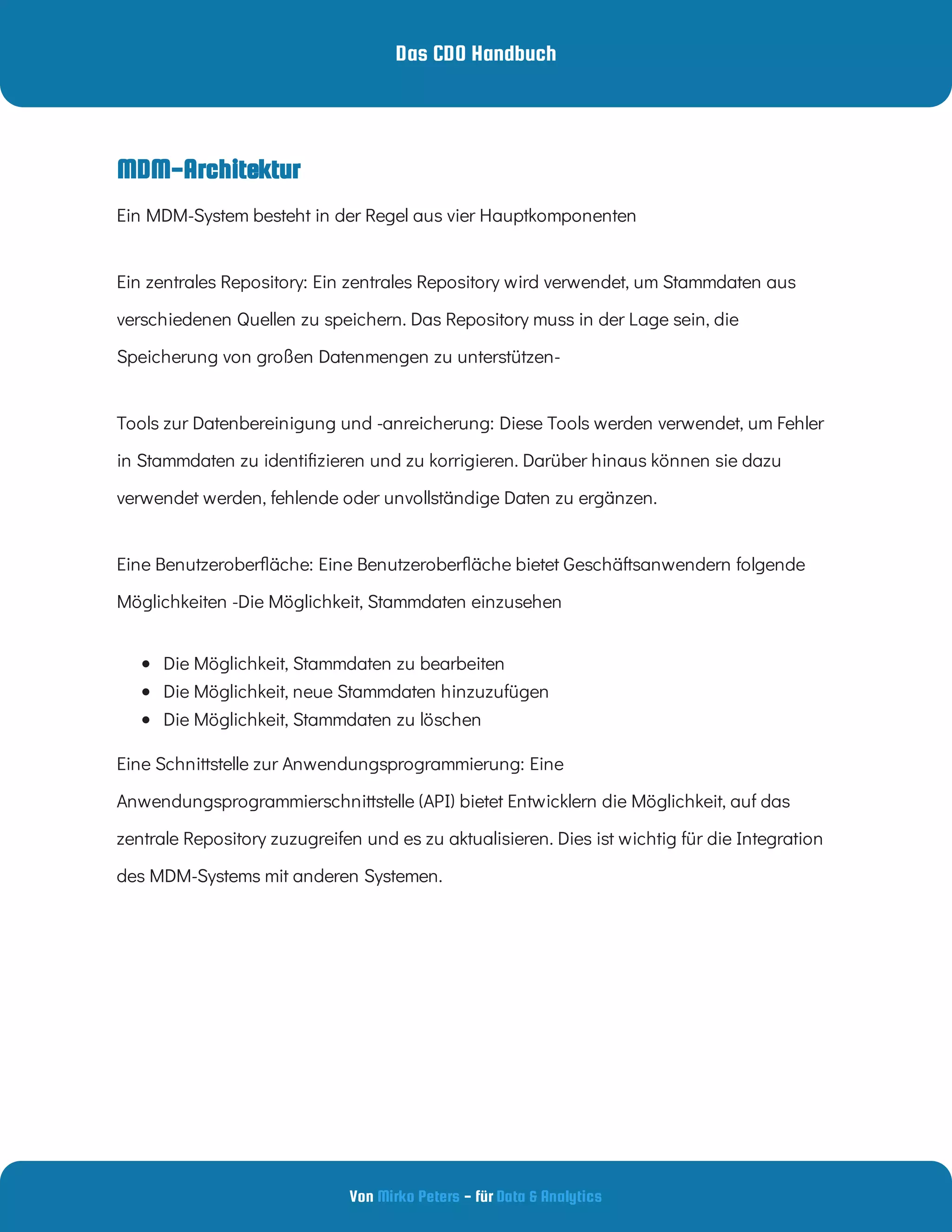Das CDO Handbuch
Von - für
Mirko Peters Data & Analytics
MDM-Architektur
Ein zentrales Repository: Ein zentrales Repository wird verwendet, um Stammdaten aus
verschiedenen Quellen zu speichern. Das Repository muss in der Lage sein, die
Speicherung von großen Datenmengen zu unterstützen-
Tools zur Datenbereinigung und -anreicherung: Diese Tools werden verwendet, um Fehler
in Stammdaten zu identi zieren und zu korrigieren. Darüber hinaus können sie dazu
verwendet werden, fehlende oder unvollständige Daten zu ergänzen.
Eine Benutzerober äche: Eine Benutzerober äche bietet Geschäftsanwendern folgende
Möglichkeiten -Die Möglichkeit, Stammdaten einzusehen
 
Die Möglichkeit, Stammdaten zu bearbeiten
 
Die Möglichkeit, neue Stammdaten hinzuzufügen
 
Die Möglichkeit, Stammdaten zu löschen
Eine Schnittstelle zur Anwendungsprogrammierung: Eine
Anwendungsprogrammierschnittstelle (API) bietet Entwicklern die Möglichkeit, auf das
zentrale Repository zuzugreifen und es zu aktualisieren. Dies ist wichtig für die Integration
des MDM-Systems mit anderen Systemen.
Ein MDM-System besteht in der Regel aus vier Hauptkomponenten
 