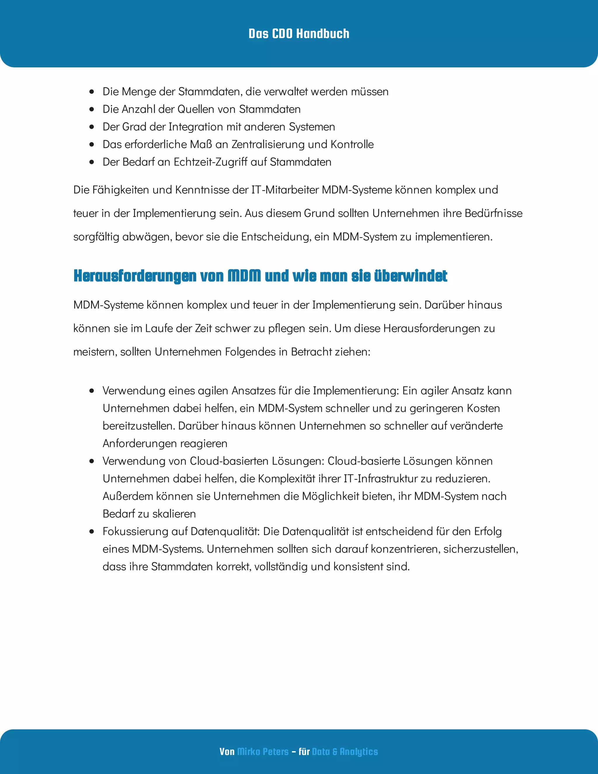 Das CDO Handbuch
Von - für
Mirko Peters Data & Analytics
Herausforderungen von MDM und wie man sie überwindet
 
Die Menge der Stammdaten, die verwaltet werden müssen
 
Die Anzahl der Quellen von Stammdaten
 
Der Grad der Integration mit anderen Systemen
 
Das erforderliche Maß an Zentralisierung und Kontrolle
 
Der Bedarf an Echtzeit-Zugri auf Stammdaten
Die Fähigkeiten und Kenntnisse der IT-Mitarbeiter MDM-Systeme können komplex und
teuer in der Implementierung sein. Aus diesem Grund sollten Unternehmen ihre Bedürfnisse
sorgfältig abwägen, bevor sie die Entscheidung, ein MDM-System zu implementieren.
MDM-Systeme können komplex und teuer in der Implementierung sein. Darüber hinaus
können sie im Laufe der Zeit schwer zu p egen sein. Um diese Herausforderungen zu
meistern, sollten Unternehmen Folgendes in Betracht ziehen:
 
Verwendung eines agilen Ansatzes für die Implementierung: Ein agiler Ansatz kann
Unternehmen dabei helfen, ein MDM-System schneller und zu geringeren Kosten
bereitzustellen. Darüber hinaus können Unternehmen so schneller auf veränderte
Anforderungen reagieren
 
Verwendung von Cloud-basierten Lösungen: Cloud-basierte Lösungen können
Unternehmen dabei helfen, die Komplexität ihrer IT-Infrastruktur zu reduzieren.
Außerdem können sie Unternehmen die Möglichkeit bieten, ihr MDM-System nach
Bedarf zu skalieren
 
Fokussierung auf Datenqualität: Die Datenqualität ist entscheidend für den Erfolg
eines MDM-Systems. Unternehmen sollten sich darauf konzentrieren, sicherzustellen,
dass ihre Stammdaten korrekt, vollständig und konsistent sind.
 