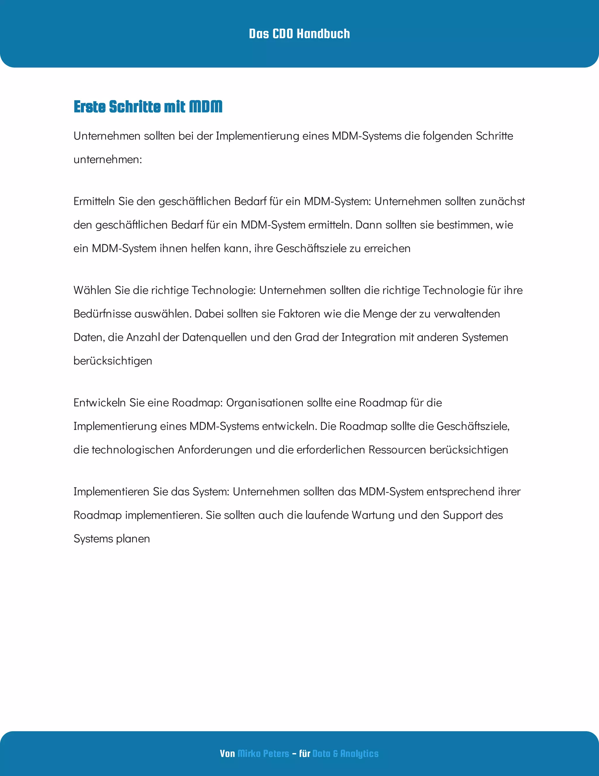 Das CDO Handbuch
Von - für
Mirko Peters Data & Analytics
Erste Schritte mit MDM
Unternehmen sollten bei der Implementierung eines MDM-Systems die folgenden Schritte
unternehmen:
Ermitteln Sie den geschäftlichen Bedarf für ein MDM-System: Unternehmen sollten zunächst
den geschäftlichen Bedarf für ein MDM-System ermitteln. Dann sollten sie bestimmen, wie
ein MDM-System ihnen helfen kann, ihre Geschäftsziele zu erreichen
Wählen Sie die richtige Technologie: Unternehmen sollten die richtige Technologie für ihre
Bedürfnisse auswählen. Dabei sollten sie Faktoren wie die Menge der zu verwaltenden
Daten, die Anzahl der Datenquellen und den Grad der Integration mit anderen Systemen
berücksichtigen
Entwickeln Sie eine Roadmap: Organisationen sollte eine Roadmap für die
Implementierung eines MDM-Systems entwickeln. Die Roadmap sollte die Geschäftsziele,
die technologischen Anforderungen und die erforderlichen Ressourcen berücksichtigen
Implementieren Sie das System: Unternehmen sollten das MDM-System entsprechend ihrer
Roadmap implementieren. Sie sollten auch die laufende Wartung und den Support des
Systems planen
 