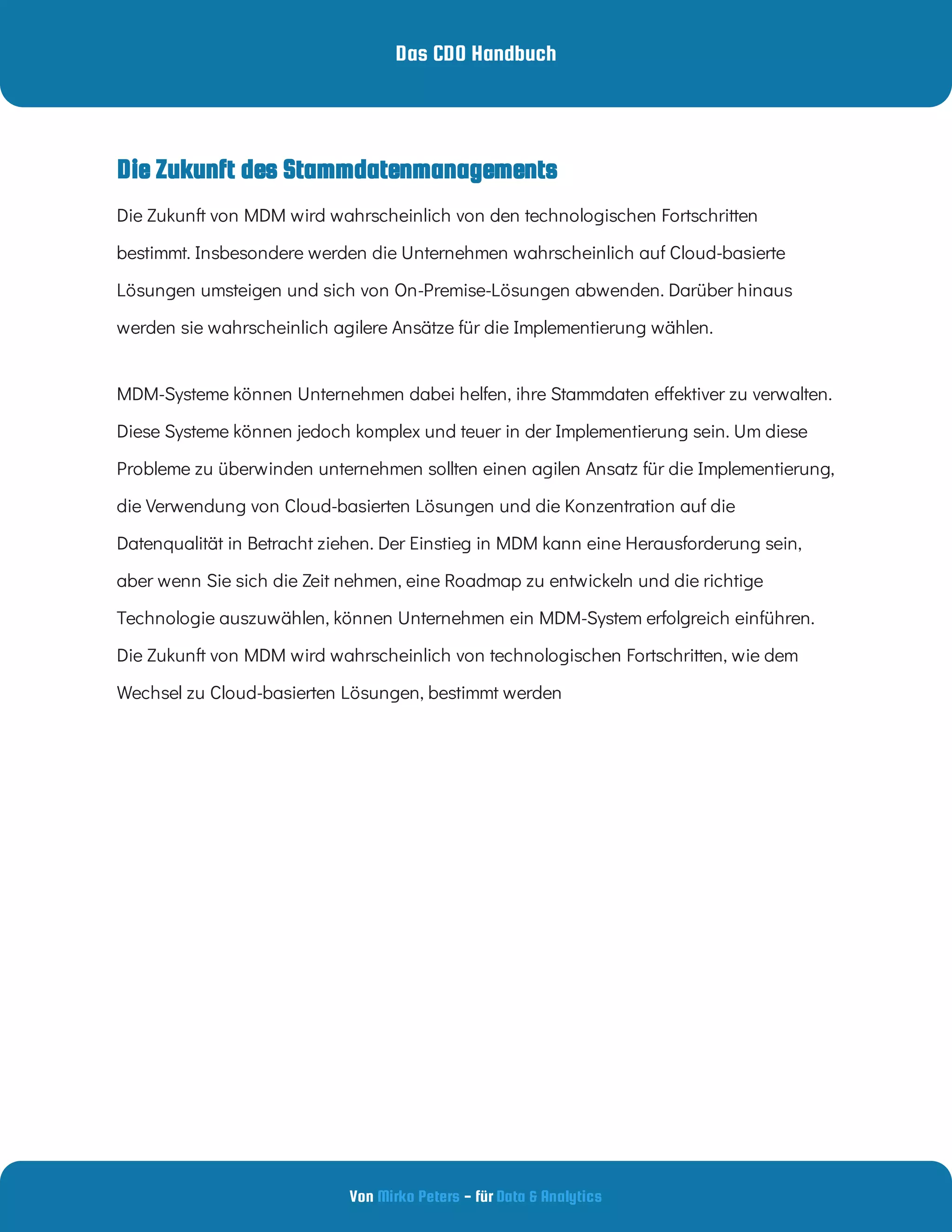 Das CDO Handbuch
Von - für
Mirko Peters Data & Analytics
Die Zukunft des Stammdatenmanagements
Die Zukunft von MDM wird wahrscheinlich von den technologischen Fortschritten
bestimmt. Insbesondere werden die Unternehmen wahrscheinlich auf Cloud-basierte
Lösungen umsteigen und sich von On-Premise-Lösungen abwenden. Darüber hinaus
werden sie wahrscheinlich agilere Ansätze für die Implementierung wählen.
MDM-Systeme können Unternehmen dabei helfen, ihre Stammdaten e ektiver zu verwalten.
Diese Systeme können jedoch komplex und teuer in der Implementierung sein. Um diese
Probleme zu überwinden unternehmen sollten einen agilen Ansatz für die Implementierung,
die Verwendung von Cloud-basierten Lösungen und die Konzentration auf die
Datenqualität in Betracht ziehen. Der Einstieg in MDM kann eine Herausforderung sein,
aber wenn Sie sich die Zeit nehmen, eine Roadmap zu entwickeln und die richtige
Technologie auszuwählen, können Unternehmen ein MDM-System erfolgreich einführen.
Die Zukunft von MDM wird wahrscheinlich von technologischen Fortschritten, wie dem
Wechsel zu Cloud-basierten Lösungen, bestimmt werden
 