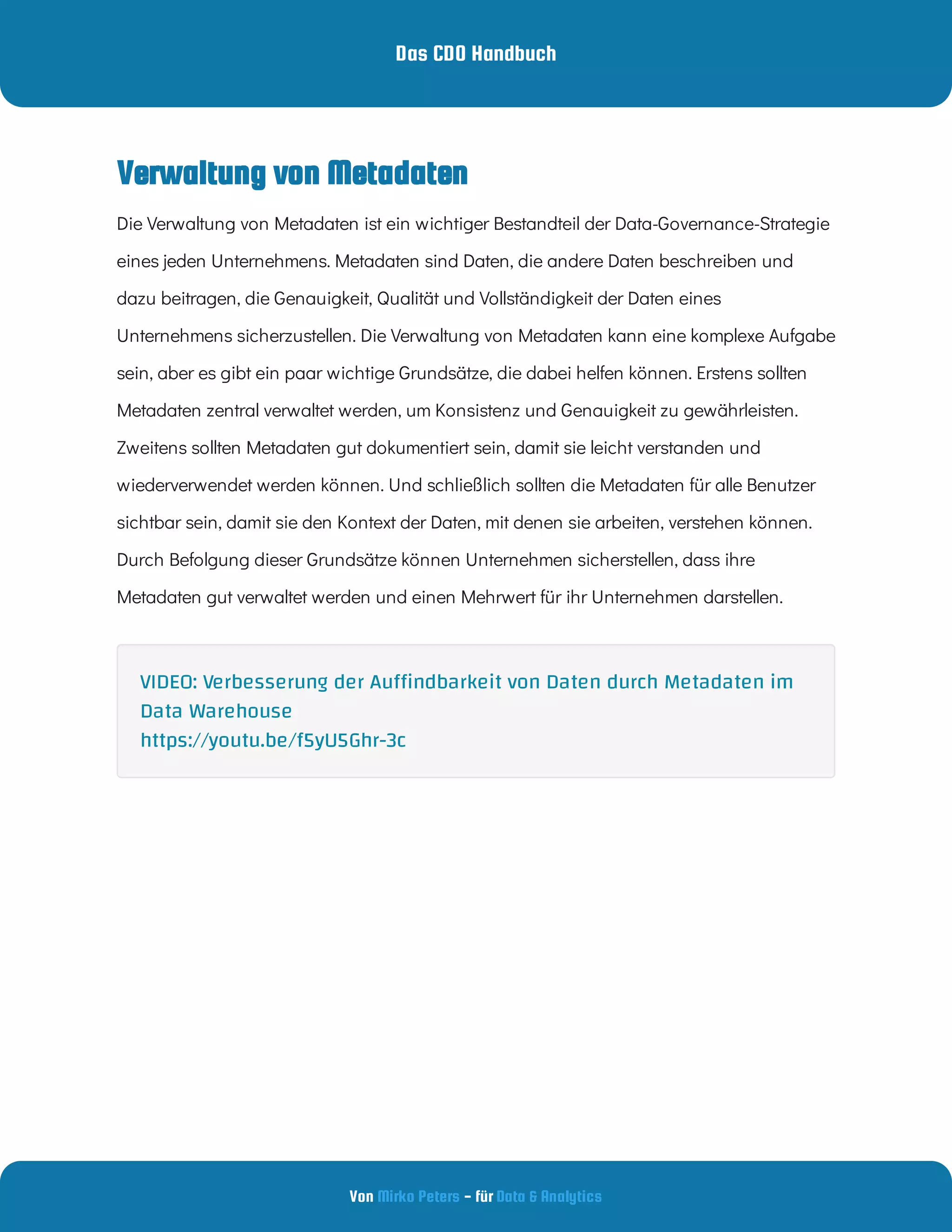 Das CDO Handbuch
Von - für
Mirko Peters Data & Analytics
Verwaltung von Metadaten
Die Verwaltung von Metadaten ist ein wichtiger Bestandteil der Data-Governance-Strategie
eines jeden Unternehmens. Metadaten sind Daten, die andere Daten beschreiben und
dazu beitragen, die Genauigkeit, Qualität und Vollständigkeit der Daten eines
Unternehmens sicherzustellen. Die Verwaltung von Metadaten kann eine komplexe Aufgabe
sein, aber es gibt ein paar wichtige Grundsätze, die dabei helfen können. Erstens sollten
Metadaten zentral verwaltet werden, um Konsistenz und Genauigkeit zu gewährleisten.
Zweitens sollten Metadaten gut dokumentiert sein, damit sie leicht verstanden und
wiederverwendet werden können. Und schließlich sollten die Metadaten für alle Benutzer
sichtbar sein, damit sie den Kontext der Daten, mit denen sie arbeiten, verstehen können.
Durch Befolgung dieser Grundsätze können Unternehmen sicherstellen, dass ihre
Metadaten gut verwaltet werden und einen Mehrwert für ihr Unternehmen darstellen.
VIDEO: Verbesserung der Au ndbarkeit von Daten durch Metadaten im
Data Warehouse
https://youtu.be/f5yU5Ghr-3c
 