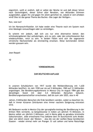 eigentlich, weiß er endlich, daß er selbst der Reiche ist und daß dieser Schrei
nach Gerechtigkeit, dieser Schrei aller Revolten, von Milliarden Stimmen
ausgestoßen, gegen ihn und gegen ihn allein gerichtet ist, sobald er sich erheben
wird? Dies ist das ganze Thema des Buches »Das Lager der Heiligen«.
Nun, was tun?
Ich bin Romanschriftsteller. Ich habe weder eine Theorie noch ein System noch
eine Ideologie vorzuschlagen oder zu verteidigen.
Es scheint mir jedoch, daß sich uns nur eine Alternative bietet: den
schicksalergebenen Mut aufzubringen, arm zu sein, oder den entschlossenen Mut
wiederzufinden, reich zu sein. In beiden Fällen wird sich die sogenannte
christliche Nächstenliebe als ohnmächtig erweisen. Diese kommenden Zeiten
werden grausam sein.
Jean Raspail
10
VORBEMERKUNG
ZUR DEUTSCHEN AUFLAGE
In unseren Schulbüchern von 1917 wurde die Weltbevölkerung mit 1,630
Milliarden beziffert. Im Jahr 1930 war sie auf 2 Milliarden, 1965 auf 3,3 Milliarden
angestiegen. Die Bevölkerungskonferenz in Mexico City im August 1984 gab den
derzeitigen Stand mit über 4,5 Milliarden Menschen bekannt.
Bevölkerungswissenschaftler errechneten, daß bis zum Jahr 2025, also in 40
Jahren, 8 Milliarden Menschen die Erde bevölkern werden, wobei zu beachten ist,
daß in immer kürzeren Zeiträumen eine immer raschere Steigerung eintreten
wird.
Mit Bedauern wurde in Mexico City der sprunghafte Anstieg der Bevölkerung in der
Dritten Welt vermerkt, so beispielsweise in Indien um jährlich 15 Millionen, in
Mexico selbst um jährlich 2 Millionen, und in Kenia gäbe es geradezu kriminelle
Geburtenraten. Jede erwachsene Frau bekäme dort im Durchschnitt acht Kinder.
Aber wie üblich stand »der Westen« – also die von der weißen Rasse bevölkerten
Staaten – wieder einmal mehr am Pranger. Er soll zahlen und keine Ratschläge
 