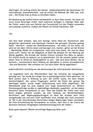 übertragen. Ihr Auftrag erhielt den Namen »Solidaritätsstaffel der Kommission für
internationale Zusammenarbeit« und sie erhielt die Kokarde der UNO und, und,
und … Die Presse muß ja etwas zu schreiben haben.
Die Besatzung der Staffel kehrte nachdenklich zu ihrer Basis zurück. Sie hatte nie
zuvor etwas Derartiges erlebt. Nach mehreren Anflügen in niedriger Höhe über
der Flotte, wobei man zum Zeichen der Freundschaft mit den Flügeln schwenkte
und Loopings ausführte, mußten die Piloten am Schluß feststellen, daß
126
sich kein Kopf erhoben, kein Arm bewegt, keine Hand ein Taschentuch oder
dergleichen geschwenkt und überhaupt niemand das geringste Interesse gezeigt
hatte. »Dennoch«, funkte der Staffelkommandant, »sie leben, ich bin sicher. Ich
sehe sie von oben. Etliche essen und bewegen sich, kochen, gehen auf der Brücke
… Wahrhaftig! Weder ein Grußzeichen, noch sonst eine Geste. Wir sind für diese
Leute Luft!« Sicher hat die Mißgeburt an Bord das Beispiel für die Wahrung der
Würde gegeben. Die Armada der letzten Chance verstand ihre Rolle zu spielen.
Für etliche wurde sie dadurch um so bedrohlicher. Für die meisten jedoch schien
dieser Stolz im Elend ein Heldengedicht zu sein. »Das sind keine Bettler, die da
kommen«, kommentierte Boris Vilsberg am Mikrophon in seinem Armadabericht.
»Das sind Menschen. Wie verhalten wir uns solch hoher Würde gegenüber?«
Außerordentlich vorsichtig war das Kommuniqué der Internationalen Kommission.
»Im Augenblick kann die Öffentlichkeit über das Schicksal der Gangesflotte
beruhigt sein. Sie wurde bei ruhiger See in positionsgerechter Fahrt gesichtet. An
Bord scheint alles in Ordnung zu sein. Die Schiffe laufen mit zehn Knoten
Geschwindigkeit. Von unsern Flugzeugen, welche die Flotte den ganzen Tag
überflogen haben, wurde weder Unterstützung noch Hilfe angefordert. Die
Wetterkarte zeigt für jene Gegend eine lange Gutwetterfront an. Weitere
Erkundungsaufträge werden in regelmäßigen Abständen ausgeführt, um bei jedem
Seenotruf sofort einsatzbereit zu sein. Über das Endziel der Flotte kann noch
keine Angabe gemacht werden, da eine Landung von Bevollmächtigten,
Vermittlern oder Regierungsbeauftragten an Bord der Armada noch nicht
stattgefunden hat und auch nicht stattfinden wird, solange dies nicht erwünscht
ist. Die in der Internationalen Kommission tätigen Regierungen haben vereinbart,
die freie Entscheidung der Einwanderer zu achten, nach dem in der Charta der
Vereinten Nationen festgelegten Selbstbestimmungsrecht der Völker.«
Diese guten Apostel! Welche vernünftige Regierung hätte auch
127
 