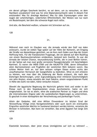 ein derart giftiges Geschenk berührt, es sei denn, um zu versuchen, es dem
Nachbarn anzubieten? Und was für eine Diplomatenschlacht wäre in diesem Fall
entstanden! Was für dreckige Manöver! Was für üble Erpressungen unter den
Augen der scheinheiligen, widerlichen Öffentlichkeit. Der Westen war nur noch
ein Roulettespiel, bei dem die schwarze Kugel noch rollte.
Und alle, die Bescheid wußten, schauten mit Schrecken auf sie.
128
21.
Während man noch im Glauben war, die Armada würde den Golf von Aden
ansteuern, wurde sie sieben Tage später auf der Höhe der Komoren, am Eingang
der Straße von Mozambique gesichtet, wo sie Kurs nach Süden zum Kap der Guten
Hoffnung hielt. Für die französischen Flugzeuge, die sie abends auf dem Rückflug
von einem Routineunternehmen entdeckten, bestand kein Zweifel. Es war die
Armada der letzten Chance, neunundneunzig Schiffe, die in zwei Reihen fuhren.
An der Spitze sah man zwei große verrostete Passagierdampfer mit beschädigten
Kaminen. Es waren die INDIA STAR und die KALKUTTA STAR, deren Silhouetten
allen Marinestationen und Flughäfen der westlichen Welt bekannt waren. Das
schöne Wetter hielt an. Auf dem seltsam ruhigen Ozean schien nichts den
unaufhaltsamen Vormarsch der Gangesflotte zu bedrohen. Ohne es sich erklären
zu können, war man über die Änderung der Route erstaunt, die nach den
bisherigen Berechnungen, unter Zugrundelegung einer mittleren Geschwindigkeit
von zehn Knoten, etwas ostwärts der Insel Sokotra, einem vorgeschobenen Punkt
in Höhe des Golfs von Aden, hätte verlaufen müssen.
Obwohl die ägyptische Regierung die Nachricht geheim hielt und weder in der
Presse noch in den Staatskanzleien etwas durchsickerte, hatte sie sich
eingeschaltet. Sie tat es allein, ohne die arabischen Partner zu fragen und ohne
die internationalen Organe oder die ausländischen Regierungen zu unterrichten.
Es geschah in einer Atmosphäre der Verschwörung und panikartiger Furcht.
Allein der Gedanke, daß eine Million Einwanderer im letzten Grad der
Verzweiflung infolge eines Navigationsfehlers oder auch durch ein eventuelles
Eingreifen westlicher Mächte im Suezkanal blockiert werden könnte, versetzte die
Minister in Schrecken. Man kann sie verstehen. Das arme Ägypten hat lange Zeit
seine
129
Elastizität bewiesen. Aber jetzt etwas Unmögliches auf sich zu nehmen? …
 