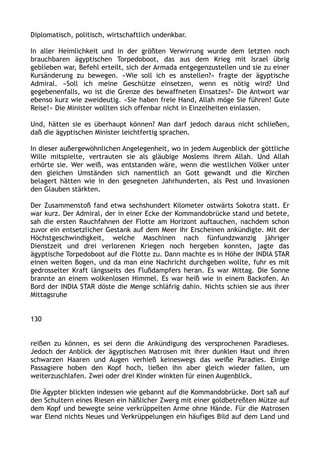 Diplomatisch, politisch, wirtschaftlich undenkbar.
In aller Heimlichkeit und in der größten Verwirrung wurde dem letzten noch
brauchbaren ägyptischen Torpedoboot, das aus dem Krieg mit Israel übrig
geblieben war, Befehl erteilt, sich der Armada entgegenzustellen und sie zu einer
Kursänderung zu bewegen. »Wie soll ich es anstellen?« fragte der ägyptische
Admiral. »Soll ich meine Geschütze einsetzen, wenn es nötig wird? Und
gegebenenfalls, wo ist die Grenze des bewaffneten Einsatzes?« Die Antwort war
ebenso kurz wie zweideutig. »Sie haben freie Hand, Allah möge Sie führen! Gute
Reise!« Die Minister wollten sich offenbar nicht in Einzelheiten einlassen.
Und, hätten sie es überhaupt können? Man darf jedoch daraus nicht schließen,
daß die ägyptischen Minister leichtfertig sprachen.
In dieser außergewöhnlichen Angelegenheit, wo in jedem Augenblick der göttliche
Wille mitspielte, vertrauten sie als gläubige Moslems ihrem Allah. Und Allah
erhörte sie. Wer weiß, was entstanden wäre, wenn die westlichen Völker unter
den gleichen Umständen sich namentlich an Gott gewandt und die Kirchen
belagert hätten wie in den gesegneten Jahrhunderten, als Pest und Invasionen
den Glauben stärkten.
Der Zusammenstoß fand etwa sechshundert Kilometer ostwärts Sokotra statt. Er
war kurz. Der Admiral, der in einer Ecke der Kommandobrücke stand und betete,
sah die ersten Rauchfahnen der Flotte am Horizont auftauchen, nachdem schon
zuvor ein entsetzlicher Gestank auf dem Meer ihr Erscheinen ankündigte. Mit der
Höchstgeschwindigkeit, welche Maschinen nach fünfundzwanzig jähriger
Dienstzeit und drei verlorenen Kriegen noch hergeben konnten, jagte das
ägyptische Torpedoboot auf die Flotte zu. Dann machte es in Höhe der INDIA STAR
einen weiten Bogen, und da man eine Nachricht durchgeben wollte, fuhr es mit
gedrosselter Kraft längsseits des Flußdampfers heran. Es war Mittag. Die Sonne
brannte an einem wolkenlosen Himmel. Es war heiß wie in einem Backofen. An
Bord der INDIA STAR döste die Menge schläfrig dahin. Nichts schien sie aus ihrer
Mittagsruhe
130
reißen zu können, es sei denn die Ankündigung des versprochenen Paradieses.
Jedoch der Anblick der ägyptischen Matrosen mit ihrer dunklen Haut und ihren
schwarzen Haaren und Augen verhieß keineswegs das weiße Paradies. Einige
Passagiere hoben den Kopf hoch, ließen ihn aber gleich wieder fallen, um
weiterzuschlafen. Zwei oder drei Kinder winkten für einen Augenblick.
Die Ägypter blickten indessen wie gebannt auf die Kommandobrücke. Dort saß auf
den Schultern eines Riesen ein häßlicher Zwerg mit einer goldbetreßten Mütze auf
dem Kopf und bewegte seine verkrüppelten Arme ohne Hände. Für die Matrosen
war Elend nichts Neues und Verkrüppelungen ein häufiges Bild auf dem Land und
 