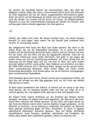 Als nämlich der gewaltige Donner des Geschützfeuers über dem Kopf der
Mißgeburt ertönte, haben sich wohl in ihrem kranken Gehirn durch den Schrecken
für einen Augenblick die seit der Geburt ausgeschalteten Nervenzentren gelöst.
Daher der Schrei und die Bewegung. So erklärt man sich heutzutage zum Beispiel
auch die Wunder von Lourdes und die Sonne von Fatima. Als Kollektivhypnose.
Vielleicht ist auch die unterschiedliche Auslegung der Wunder ein Hinweis. Zwei
Auffassungen stehen einander gegenüber. Der eine glaubt an
133
Wunder, der andere nicht mehr. Wer Berge versetzen kann, hat seinen Glauben
bewahrt. Er wird siegen. Beim andern hat der Zweifel jede treibende Kraft
zerstört. Er wird besiegt werden.
Das mißgeborene Kind hatte den Kopf nach Süden gedreht. Der Mann in der
blauen Bluse, der aus der Ruderkabine herauskam, wo er sicher die Karten
studiert und die Marschroute berechnet hatte, machte auch ein Zeichen und zwar
mit der Hand, und sein Blick traf den des ägyptischen Admirals. Trotz der sie
trennenden Entfernung waren beide überrascht, daß jeder in den Augen des
andern etwas wie eine Art Erleichterung entdeckte. Mit einem Schlag wich die
Spannung und die Menge legte sich hin, wie Gras im Wind. Der nasse Graben
zwischen beiden Schiffen wurde größer, dann flußbreit und schließlich zum Meer.
Die INDIA STAR entfernte sich in Richtung Süden, gefolgt von der ganzen Flotte,
deren neunundneunzig Kielwasser einen weiten Bogen von einem viertel
Kreisumfang beschrieben. Eine Stunde später war sie am Horizont untergegangen.
Dann verschwand das Torpedoboot.
Seine Rückfahrt glich einer Flucht, ähnlich wie die jener europäischen Schiffe, die
dem Kurs der Armada aus dem Weg gegangen sind, um sich nicht vom Mitleid
übermannen zu lassen.
An Bord stand nachdenklich der Admiral. Er befand sich ein wenig in der Haut
eines Mannes, der ein Gespenst gesehen hatte und sich nun fragt, ob er es
wirklich gesehen hat, und zugleich weiß, daß man es ihm nicht glauben wird.
Bei diesem Punkt unserer Erzählung war das Schicksal des Westens bereits
besiegelt. Verweilen wir jedoch noch einen Augenblick. Der Weg durch den Suez-
Kanal hätte vielleicht den Westen gerettet. An den Ufern des engen Kanals vor
den Toren des Westens wären sicher manche objektive Zeugen gestanden, um die
Wahrheit zu berichten, sie als Drohung zu empfinden und anhand von Beweisen
diese abartige Verbindung gegen die Natur mitzuteilen. Es wären in Ägypten
akkreditierte Diplomaten anwesend gewesen, dazu auf Reisen befindliche
Geschäftsleute, sowie Touristen, Ausländer, Journalisten und Fotografen. Sie
hätten diese andere Welt vorbeifahren gesehen, hätten sie anstarren und
 