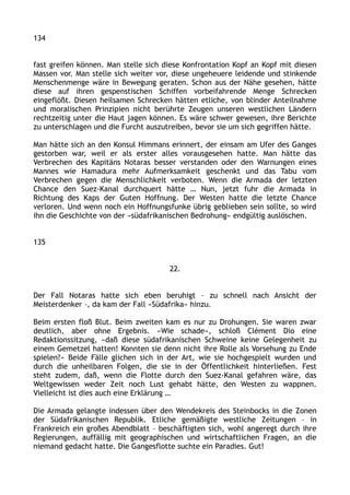 134
fast greifen können. Man stelle sich diese Konfrontation Kopf an Kopf mit diesen
Massen vor. Man stelle sich weiter vor, diese ungeheuere leidende und stinkende
Menschenmenge wäre in Bewegung geraten. Schon aus der Nähe gesehen, hätte
diese auf ihren gespenstischen Schiffen vorbeifahrende Menge Schrecken
eingeflößt. Diesen heilsamen Schrecken hätten etliche, von blinder Anteilnahme
und moralischen Prinzipien nicht berührte Zeugen unseren westlichen Ländern
rechtzeitig unter die Haut jagen können. Es wäre schwer gewesen, ihre Berichte
zu unterschlagen und die Furcht auszutreiben, bevor sie um sich gegriffen hätte.
Man hätte sich an den Konsul Himmans erinnert, der einsam am Ufer des Ganges
gestorben war, weil er als erster alles vorausgesehen hatte. Man hätte das
Verbrechen des Kapitäns Notaras besser verstanden oder den Warnungen eines
Mannes wie Hamadura mehr Aufmerksamkeit geschenkt und das Tabu vom
Verbrechen gegen die Menschlichkeit verboten. Wenn die Armada der letzten
Chance den Suez-Kanal durchquert hätte … Nun, jetzt fuhr die Armada in
Richtung des Kaps der Guten Hoffnung. Der Westen hatte die letzte Chance
verloren. Und wenn noch ein Hoffnungsfunke übrig geblieben sein sollte, so wird
ihn die Geschichte von der »südafrikanischen Bedrohung« endgültig auslöschen.
135
22.
Der Fall Notaras hatte sich eben beruhigt – zu schnell nach Ansicht der
Meisterdenker –, da kam der Fall »Südafrika« hinzu.
Beim ersten floß Blut. Beim zweiten kam es nur zu Drohungen. Sie waren zwar
deutlich, aber ohne Ergebnis. »Wie schade«, schloß Clément Dio eine
Redaktionssitzung, »daß diese südafrikanischen Schweine keine Gelegenheit zu
einem Gemetzel hatten! Konnten sie denn nicht ihre Rolle als Vorsehung zu Ende
spielen?« Beide Fälle glichen sich in der Art, wie sie hochgespielt wurden und
durch die unheilbaren Folgen, die sie in der Öffentlichkeit hinterließen. Fest
steht zudem, daß, wenn die Flotte durch den Suez-Kanal gefahren wäre, das
Weltgewissen weder Zeit noch Lust gehabt hätte, den Westen zu wappnen.
Vielleicht ist dies auch eine Erklärung …
Die Armada gelangte indessen über den Wendekreis des Steinbocks in die Zonen
der Südafrikanischen Republik. Etliche gemäßigte westliche Zeitungen – in
Frankreich ein großes Abendblatt – beschäftigten sich, wohl angeregt durch ihre
Regierungen, auffällig mit geographischen und wirtschaftlichen Fragen, an die
niemand gedacht hatte. Die Gangesflotte suchte ein Paradies. Gut!
 