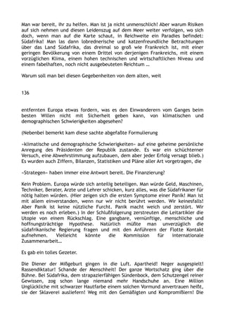 Man war bereit, ihr zu helfen. Man ist ja nicht unmenschlich! Aber warum Risiken
auf sich nehmen und diesen Leidenszug auf dem Meer weiter verfolgen, wo sich
doch, wenn man auf die Karte schaut, in Reichweite ein Paradies befindet:
Südafrika! Man las dann lobrednerische und katzenfreundliche Betrachtungen
über das Land Südafrika, das dreimal so groß wie Frankreich ist, mit einer
geringen Bevölkerung von einem Drittel von derjenigen Frankreichs, mit einem
vorzüglichen Klima, einem hohen technischen und wirtschaftlichen Niveau und
einem fabelhaften, noch nicht ausgebeuteten Reichtum …
Warum soll man bei diesen Gegebenheiten von dem alten, weit
136
entfernten Europa etwas fordern, was es den Einwanderern vom Ganges beim
besten Willen nicht mit Sicherheit geben kann, von klimatischen und
demographischen Schwierigkeiten abgesehen?
(Nebenbei bemerkt kam diese sachte abgefaßte Formulierung
»klimatische und demographische Schwierigkeiten« auf eine geheime persönliche
Anregung des Präsidenten der Republik zustande. Es war ein schüchterner
Versuch, eine Abwehrstimmung aufzubauen, dem aber jeder Erfolg versagt blieb.)
Es wurden auch Ziffern, Bilanzen, Statistiken und Pläne aller Art vorgetragen, die
»Strategen« haben immer eine Antwort bereit. Die Finanzierung?
Kein Problem. Europa würde sich anteilig beteiligen. Man würde Geld, Maschinen,
Techniker, Berater, Arzte und Lehrer schicken, kurz alles, was die Südafrikaner für
nötig halten würden. (Hier zeigen sich die ersten Symptome einer Panik! Man ist
mit allem einverstanden, wenn nur wir nicht berührt werden. Wir keinesfalls!
Aber Panik ist keine nützliche Furcht. Panik macht weich und zerstört. Wir
werden es noch erleben.) In der Schlußfolgerung zerstreuten die Leitartikler die
Utopie von einem Rückschlag. Eine gangbare, vernünftige, menschliche und
hoffnungsträchtige Hypothese. Natürlich müßte man unverzüglich die
südafrikanische Regierung fragen und mit den Anführern der Flotte Kontakt
aufnehmen. Vielleicht könnte die Kommission für internationale
Zusammenarbeit…
Es gab ein tolles Gezeter.
Die Diener der Mißgeburt gingen in die Luft. Apartheid! Neger ausgespielt!
Rassendiktatur! Schande der Menschheit! Der ganze Wortschatz ging über die
Bühne. Bei Südafrika, dem strapazierfähigen Sündenbock, dem Schutzengel reiner
Gewissen, zog schon lange niemand mehr Handschuhe an. Eine Million
Unglückliche mit schwarzer Hautfarbe einem solchen Vormund anvertrauen heißt,
sie der Sklaverei ausliefern! Weg mit den Gemäßigten und Kompromißlern! Die
 