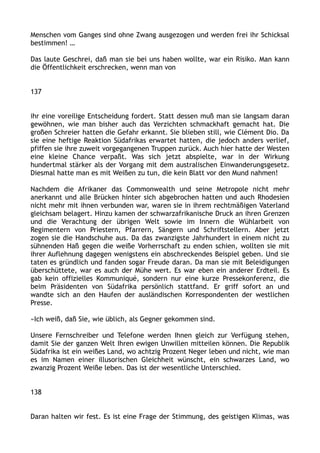 Menschen vom Ganges sind ohne Zwang ausgezogen und werden frei ihr Schicksal
bestimmen! …
Das laute Geschrei, daß man sie bei uns haben wollte, war ein Risiko. Man kann
die Öffentlichkeit erschrecken, wenn man von
137
ihr eine voreilige Entscheidung fordert. Statt dessen muß man sie langsam daran
gewöhnen, wie man bisher auch das Verzichten schmackhaft gemacht hat. Die
großen Schreier hatten die Gefahr erkannt. Sie blieben still, wie Clément Dio. Da
sie eine heftige Reaktion Südafrikas erwartet hatten, die jedoch anders verlief,
pfiffen sie ihre zuweit vorgegangenen Truppen zurück. Auch hier hatte der Westen
eine kleine Chance verpaßt. Was sich jetzt abspielte, war in der Wirkung
hundertmal stärker als der Vorgang mit dem australischen Einwanderungsgesetz.
Diesmal hatte man es mit Weißen zu tun, die kein Blatt vor den Mund nahmen!
Nachdem die Afrikaner das Commonwealth und seine Metropole nicht mehr
anerkannt und alle Brücken hinter sich abgebrochen hatten und auch Rhodesien
nicht mehr mit ihnen verbunden war, waren sie in ihrem rechtmäßigen Vaterland
gleichsam belagert. Hinzu kamen der schwarzafrikanische Druck an ihren Grenzen
und die Verachtung der übrigen Welt sowie im Innern die Wühlarbeit von
Regimentern von Priestern, Pfarrern, Sängern und Schriftstellern. Aber jetzt
zogen sie die Handschuhe aus. Da das zwanzigste Jahrhundert in einem nicht zu
sühnenden Haß gegen die weiße Vorherrschaft zu enden schien, wollten sie mit
ihrer Auflehnung dagegen wenigstens ein abschreckendes Beispiel geben. Und sie
taten es gründlich und fanden sogar Freude daran. Da man sie mit Beleidigungen
überschüttete, war es auch der Mühe wert. Es war eben ein anderer Erdteil. Es
gab kein offizielles Kommuniqué, sondern nur eine kurze Pressekonferenz, die
beim Präsidenten von Südafrika persönlich stattfand. Er griff sofort an und
wandte sich an den Haufen der ausländischen Korrespondenten der westlichen
Presse.
»Ich weiß, daß Sie, wie üblich, als Gegner gekommen sind.
Unsere Fernschreiber und Telefone werden Ihnen gleich zur Verfügung stehen,
damit Sie der ganzen Welt Ihren ewigen Unwillen mitteilen können. Die Republik
Südafrika ist ein weißes Land, wo achtzig Prozent Neger leben und nicht, wie man
es im Namen einer illusorischen Gleichheit wünscht, ein schwarzes Land, wo
zwanzig Prozent Weiße leben. Das ist der wesentliche Unterschied.
138
Daran halten wir fest. Es ist eine Frage der Stimmung, des geistigen Klimas, was
 