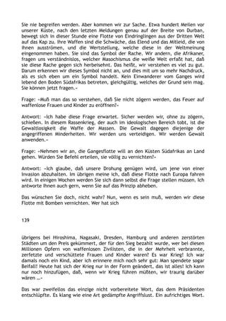 Sie nie begreifen werden. Aber kommen wir zur Sache. Etwa hundert Meilen vor
unserer Küste, nach den letzten Meldungen genau auf der Breite von Durban,
bewegt sich in dieser Stunde eine Flotte von Eindringlingen aus der Dritten Welt
auf das Kap zu. Ihre Waffen sind die Schwäche, das Elend und das Mitleid, die von
ihnen ausströmen, und die Wertstellung, welche diese in der Weltmeinung
eingenommen haben. Sie sind das Symbol der Rache. Wir andern, die Afrikaner,
fragen uns verständnislos, welcher Masochismus die weiße Welt erfaßt hat, daß
sie diese Rache gegen sich herbeisehnt. Das heißt, wir verstehen es viel zu gut.
Darum erkennen wir dieses Symbol nicht an, und dies mit um so mehr Nachdruck,
als es sich eben um ein Symbol handelt. Kein Einwanderer vom Ganges wird
lebend den Boden Südafrikas betreten, gleichgültig, welches der Grund sein mag.
Sie können jetzt fragen.«
Frage: »Muß man das so verstehen, daß Sie nicht zögern werden, das Feuer auf
waffenlose Frauen und Kinder zu eröffnen?«
Antwort: »Ich habe diese Frage erwartet. Sicher werden wir, ohne zu zögern,
schießen. In diesem Rassenkrieg, der auch im ideologischen Bereich tobt, ist die
Gewaltlosigkeit die Waffe der Massen. Die Gewalt dagegen diejenige der
angegriffenen Minderheiten. Wir werden uns verteidigen. Wir werden Gewalt
anwenden.«
Frage: »Nehmen wir an, die Gangesflotte will an den Küsten Südafrikas an Land
gehen. Würden Sie Befehl erteilen, sie völlig zu vernichten?«
Antwort: »Ich glaube, daß unsere Drohung genügen wird, um jene von einer
Invasion abzuhalten. Im übrigen meine ich, daß diese Flotte nach Europa fahren
wird. In einigen Wochen werden Sie sich dann selbst die Frage stellen müssen. Ich
antworte Ihnen auch gern, wenn Sie auf das Prinzip abheben.
Das wünschen Sie doch, nicht wahr? Nun, wenn es sein muß, werden wir diese
Flotte mit Bomben vernichten. Wer hat sich
139
übrigens bei Hiroshima, Nagasaki, Dresden, Hamburg und anderen zerstörten
Städten um den Preis gekümmert, der für den Sieg bezahlt wurde, wer bei diesen
Millionen Opfern von waffenlosen Zivilisten, die in der Mehrheit verbrannte,
zerfetzte und verschüttete Frauen und Kinder waren? Es war Krieg! Ich war
damals noch ein Kind, aber ich erinnere mich noch sehr gut: Man spendete sogar
Beifall! Heute hat sich der Krieg nur in der Form geändert, das ist alles! Ich kann
nur noch hinzufügen, daß, wenn wir Krieg führen müßten, wir traurig darüber
wären …«
Das war zweifellos das einzige nicht vorbereitete Wort, das dem Präsidenten
entschlüpfte. Es klang wie eine Art gedämpfte Angriffslust. Ein aufrichtiges Wort.
 