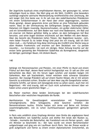 Der ärgerliche Ausdruck eines empfindsamen Mannes, der gezwungen ist, seinen
tollwütigen Hund zu töten. Das Wort ging um die Welt. CLUNCH, eine besonders
ausfällige englische satirische Wochenzeitung veröffentlichte eine Zeichnung, die
seit langer Zeit ihre beste war. In ihr sah man den südafrikanischen Präsidenten
mit einem Schlächtermesser in der Hand über einen abgemagerten, nackten
Hindu geneigt, dessen gespreizte Arme und Beine an eine Folterbank gebunden
waren. Dazu an der Ummauerung des Gefängnisses Zangen, Stachelpeitschen,
Halseisen mit Nägeln inwendig, Daumenschrauben, ein großer elektrischer Zähler
und ein Schweißbrenner. Auf dem Boden war noch eine Badewanne, ein Rad und
ein eiserner mit Ratten gefüllter Käfig zu sehen. An dem Gefangenen lief Blut
herunter, und seine Augen blickten erschreckt auf den Weißen mit dem Messer.
Über das Gesicht des Präsidenten liefen Tränen. Der Begleittext lautete: »Ach,
mein lieber Freund! Es ist leider Krieg! Und jetzt bin ich traurig, daß ich Dich
töten muß …« Als Farbdruck hing diese Zeichnung des CLUNCH eine Woche lang an
allen Kiosken Frankreichs und erschien auf dem Deckblatt von »La pensée
nouvelle«. »La Grenouille« tat noch ein übriges. Diese Zeitung brachte auf der
ersten Seite ganzseitig den Präsidenten Südafrikas als Burengeneral, dargestellt
als bärtiger, gutmütiger Bauer, mit dickem Bauch,
140
behängt mit Patronentaschen und Pistolen, mit einer Pfeife im Mund und einem
Filzhut auf dem Kopf, dessen Rand seitlich hochgestülpt war. Er saß am Ufer und
betrachtete das Meer. Um ihn herum lagen Leichen und standen Galgen mit
Gehenkten. Man sah Stacheldraht, hinter welchem viele schwarze Gestalten
kauerten. Der massige Präsident saß auf einem Haufen Körper, die er mit seinem
Gewicht zu erdrücken schien. Draußen auf dem Meer zog die Gangesflotte vorbei,
stilisierte Schiffe, auf denen sich bewegende Arme zu sehen waren. Auch hier ein
Begleittext: »Wir sind traurig, daß wir Euch nicht aufnehmen können! Aber wir
haben schon unsere glücklichen Neger …«
Als Poster machten diese beiden Zeichnungen bei den südafrikanischen
Botschaften aller westlichen Hauptstädte die Runde.
Manifestanten für Gewaltlosigkeit veranstalteten mit Transparenten
Schweigemärsche. Ohne Schlagworte, ohne Geschrei verliefen die
Demonstrationen lautlos. Etliche hatten sich Arme und Beine mit Stricken
zusammengebunden, wie es schon Zuchthausinsassen gelegentlich gemacht
haben.
In Paris wies anläßlich eines Empfangs Minister Jean Orelle die angebotene Hand
des Botschafters von Südafrika zurück und drehte ihm brüsk den Rücken zu.
»Schade«, murmelte der Botschafter, der französisch wie ein Pariser sprach, »daß
ein Minister so beschränkt ist.« Der Satz wurde von einem Berichterstatter
aufgeschnappt und ging wie ein Lauffeuer durch Paris. Von der Presse wurde er
groß aufgemacht und führte zu einem ersten diplomatischen Zwischenfall, als
 
