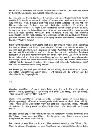 Meute von Journalisten, die ihn mit Fragen überschütteten, steckte er die Hände
in die Tasche und zuckte angewidert mit den Schultern.
Laßt uns die Intelligenz des Tieres bewundern und seiner Geschicklichkeit Beifall
spenden! Da wurde es soeben in seinem Elan gebremst, weil es etwas witterte,
was ihm gar nicht behagte und was doch nichts anderes als ein Akt der
Nächstenliebe war. Er kam zwar spät, ließ aber aufatmen. Er schien mit
Gewissensbissen belastet, sogar durch versteckte Berechnungen getrübt zu sein,
je nachdem man es betrachten mag. Aber er war menschlich, denn es gab
Kontakte oder beinahe Kontakte. Eine hilfreiche Hand hat sich wirklich
ausgestreckt. In der nachgiebigen Öffentlichkeit konnte die gefährliche Ansicht
geweckt werden, daß die Afrikaner ganz sympathische Leute sind! Sympathische
Rassisten? Welche Gefahr!
Nach fünfzigjähriger Gehirnwäsche gibt sich der Westen wieder dem Rassismus
hin und verschanzt sich hinter neuen Mauern? Das wäre ja eine Katastrophe für
das Tier, dem so seine Beute entschlüpfen würde! Man stelle sich vor, die Weißen
wachen plötzlich erleichtert auf und finden die zuvor so verhaßten Rassisten
sympathisch und sich wesensverwandt mit ihnen. Aber nein? Das wäre zu schön!
Leider haben wir es nicht mit einem Phönix zu tun, der aus der westlichen Asche
hochsteigt, kaum mit einer schwachen verirrten Fliege. Mit einem Prankenhieb
schlägt das Tier zu und vernichtet sie. Sympathisch sollen die Südafrikaner sein?
Das Tier wird schnell damit fertig werden.
Die Presse gab reichhaltigen Aufschluß. Es war müßig, die Einzelheiten zu lesen,
die fetten Überschriften sagten alles. »Fünf Fragen und die Antwort auf die
südafrikanische Freigebigkeit«
145
(London, gemäßigt). »Pretoria: Gute Reise, wir sind froh, Euch nie mehr zu
sehen!« (Paris, gemäßigt). »Erpressung im Elend« (Den Haag, links gerichtet).
»Und wenn sie jene vergiften wollten?«
(Paris, links gerichtetes Sensationsblatt). »Almosen geben ist keine Lösung«
(Turin, gemäßigt). »Südafrika: beleidigende Nächstenliebe« (Paris, linksradikal).
»Halt, mein Lieber. Sieh weiter, wenn ich dort bin« (Frankfurt, links). »Armada:
Versuch der Vergiftung vereitelt« (Rom, linksradikal). »Das Gastmahl des Pontius
Pilatus«
(Brüssel, gemäßigt). »Südafrikanischer Reis im Wasser: Die Armada entschied sich
für Würde« (New York, gemäßigt). »Die Menschen vom Ganges lehnen einen
Kompromiß ab« (Paris, linksradikal).
Die zuletzt zitierte Überschrift stand über einem Leitartikel von Clément Dio.
Über die absurde Hypothese von einer Vergiftung war in seiner Zeitung keine Zeile
 