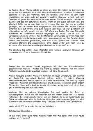 zu finden. Dieses Thema rührte er nicht an. Aber die Hütten in Schrecken zu
versetzen, das verstand er in aller Unschuld meisterhaft. In seiner üblichen Art
begnügte er sich, der Wahrheit nahe zu kommen, aber nicht zu sehr, nicht
unverblümt, das wäre nicht gut gewesen, sondern eben nur so weit, daß sein
Gewissen als guter Journalist nicht belastet wurde. Ein Schaukelspiel, bei dem er
glänzte und das ihn gefürchtet machte, wenn er die Zügel schießen ließ. Die
Wahrheit hatte nur er oder fast nur er erraten. Dies war ihm um so leichter
gelungen, als sie seinem Haß entgegenkam. Die Armada der letzten Chance
ernährte sich auf ihrem Weg zum Westen vom Haß. Es war gleichsam ein
philosophischer Haß, so rein und tief, daß Worte wie Rache, Tod oder Blut nicht
aufkamen. Er schleuderte einfach diejenigen ins Nichts, die er traf, im
vorliegenden Fall die Weißen. Für die Menschen vom Ganges auf ihrem Weg nach
Europa existierten die Weißen nicht mehr. Man verneinte sie. Das Paradies hatte
bereits den Besitzer gewechselt, und Haß stärkt zudem den Glauben. Dies
versuchte Clément Dio auszudrücken, ohne dabei weder sich noch jene zu
verraten. »Die Menschen vom Ganges lehnen einen Kompromiß ab.«
Am gleichen Tag erhielt Jules Machefer eine weitere anonyme Sendung von
hunderttausend Francs. Am ersten Bündel des
146
Pakets war ein weißer Zettel angeheftet mit fünf mit Schreibmaschine
geschriebenen Worten: »Warten Sie nicht zu lange!« Diesmal war mit einem
Füllhalter noch hastig hinzugefügt worden: »Ich bitte Sie darum!«
Andere Versuche gleicher Art gab es heimlich im neuen Untergrund. Der Direktor
von Radio-Ost, wo Albert Durfort auftrat, erhielt in seiner Wohnung
zweihunderttausend Francs, was ihn nicht sehr verwunderte. Der Sendung lag die
Frage bei: »Muß man die Halsabschneider erst bezahlen, wenn man einen andern
Glockenton hören will?« Auch er konnte nichts tun, wenigstens noch nicht. Dies
gab er andeutungsweise zu verstehen.
Machefer hielt an seinem Schlachtplan fest und spielte den Toten im
Schützengraben. Nach wie vor erschien auf der ersten Seite von »La Pensée
Nationale« die geographische Karte, auf der täglich die neue Marschroute der
Flotte zu sehen war, eine fortlaufende Linie des zurückgelegten Wegs und eine
punktierte des vermutlich weiteren Wegs. Darüber stand eine fette Überschrift:
»Mehr als 10 000 km vor der Stunde der Wahrheit!«
Zehntausend Kilometer …
Ist das weit? Oder ganz nahe? Morgen? Oder nie? Was spielt man denn heute
Lustiges im Fernsehen?
 