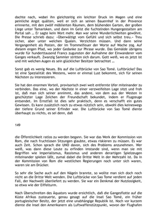 dachte nach, wobei ihn gleichzeitig ein leichter Druck im Magen und eine
peinliche Angst quälten, weil er sich an seinen Bauernhof in der Provence
erinnerte, mit den zwölf möblierten Räumen, dem blühenden Garten, der großen
Liege unter Tamarisken, und dann im Geist die fuchtelnden Hungergestalten am
Portal sah … Er sagte kein Wort mehr. Man war seine Wunderlichkeiten gewöhnt.
Die Presse schrieb dazu: »Überwältigt vom Gefühl und sich selbst treu.« Treu
sicher, aber unter welchen Qualen. Verzichten müssen. Und dann seine
Vergangenheit als Posten, der im Trommelfeuer der Worte auf Wache zog. Auf
diesem engen Pfad, wo jeder Gedanke zur Phrase wurde. Das Gemälde übrigens
wurde für hunderttausend Francs zugunsten der Aufnahme der Einwanderer vom
Ganges verkauft. Zwanzig Sammler stritten sich darum. Gott weiß, wo es jetzt ist
und mit welchen Augen es sein glücklicher Besitzer betrachtet …
Sonst gab es wenig Neues. Bis auf die Luftbrücke von Sao Tomé. Luftbrücke? Das
ist eine Spezialität des Westens, wenn er einmal Lust bekommt, sich für seinen
Nächsten zu interessieren.
Sie hat den enormen Vorteil, provisorisch zwei weit entfernte Ufer miteinander zu
verbinden. Das eine, wo der Nächste in einer verzweifelten Lage sitzt und froh
ist, daß man sich seiner annimmt, das andere, von dem aus der Westen in
geschützter Lage Zeichen der Freundschaft bekundet, indem er Flugzeuge
entsendet. Im Ernstfall ist dies sehr praktisch, denn es verschafft ein gutes
Gewissen. Es kann zusätzlich noch zu etwas nützlich sein, obwohl dies keineswegs
der tiefere Grund seiner Erfinder war. Die Luftbrücke von Sao Tomé diente
überhaupt zu nichts, es sei denn, daß
149
die Öffentlichkeit ratlos zu werden begann. Sie war das Werk der Kommission von
Rom, die nach fruchtlosen Sitzungen glaubte, etwas riskieren zu müssen. Es war
auch Zeit. Schon sprach die UNO davon, sich des Problems anzunehmen. Wer
weiß, was dann diese Leute zu erfinden imstande sind, wenn man sie mit
Begriffen wie Imperialismus, Rassismus und anderen derartigen Spielzeugen
miteinander spielen läßt, zumal dabei die Dritte Welt in der Mehrzahl ist. Da in
der Kommission von Rom die westlichen Regierungen noch unter sich waren,
waren sie am Drücker.
So sehr die Sache auch auf den Nägeln brannte, so wollte man sich doch noch
nicht an die Dritte Welt wenden. Die Luftbrücke von Sao Tome verdient auf jeden
Fall, der Nachwelt überliefert zu werden. Sie war ein Denkmal der Nutzlosigkeit,
so etwa wie der Eiffelturm.
Nach Überschreiten des Äquators wurde ersichtlich, daß die Gangesflotte auf die
Küste Afrikas zusteuerte, genau gesagt auf die Insel Sao Tomé, ein früher
portugiesischer Besitz, der jetzt eine unabhängige Republik ist. Noch vor kurzem
diente die Insel den Amerikanern als Luftwaffenstützpunkt, wovon der Flughafen
 