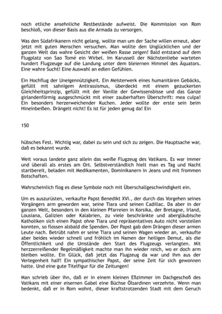 noch etliche ansehnliche Restbestände aufweist. Die Kommission von Rom
beschloß, von dieser Basis aus die Armada zu versorgen.
Was den Südafrikanern nicht gelang, wollte man um der Sache willen erneut, aber
jetzt mit guten Menschen versuchen. Man wollte den Unglücklichen und der
ganzen Welt das wahre Gesicht der weißen Rasse zeigen! Bald entstand auf dem
Flugplatz von Sao Tomé ein Wirbel. Im Karussell der Nächstenliebe warteten
hundert Flugzeuge auf die Landung unter dem bleiernen Himmel des Äquators.
Eine wahre Sucht! Eine Auswahl an edlen Gefühlen.
Ein Hochflug der Uneigennützigkeit. Ein Meisterwerk eines humanitären Gebäcks,
gefüllt mit sahnigem Antirassismus, überdeckt mit einem gezuckerten
Gleichheitsprinzip, gefüllt mit der Vanille der Gewissensbisse und das Ganze
girlandenförmig ausgeschmückt mit einer zauberhaften Überschrift: mea culpa!
Ein besonders herzerweichender Kuchen. Jeder wollte der erste sein beim
Hineinbeißen. Drängelt nicht! Es ist für jeden genug da! Ein
150
hübsches Fest. Wichtig war, dabei zu sein und sich zu zeigen. Die Hauptsache war,
daß es bekannt wurde.
Weit voraus landete ganz allein das weiße Flugzeug des Vatikans. Es war immer
und überall als erstes am Ort. Selbstverständlich hielt man es Tag und Nacht
startbereit, beladen mit Medikamenten, Dominikanern in Jeans und mit frommen
Botschaften.
Wahrscheinlich flog es diese Symbole noch mit Überschallgeschwindigkeit ein.
Um es auszurüsten, verkaufte Papst Benedikt XVI., der durch das Vorgehen seines
Vorgängers arm geworden war, seine Tiara und seinen Cadillac. Da aber in der
ganzen Welt, besonders in den kleinen Pfarreien in Korsika, der Bretagne, Irland,
Lousiana, Galizien oder Kalabrien, zu viele beschränkte und abergläubische
Katholiken sich einen Papst ohne Tiara und repräsentatives Auto nicht vorstellen
konnten, so flossen alsbald die Spenden. Der Papst gab dem Drängen dieser armen
Leute nach. Betrübt nahm er seine Tiara und seinen Wagen wieder an, verkaufte
aber beides wieder schnell und fröhlich im Namen der heiligen Demut, als die
Öffentlichkeit und die Umstände den Start des Flugzeugs verlangten. Mit
herzzerreißender Regelmäßigkeit machte man ihn wieder reich, wo er doch arm
bleiben wollte. Ein Glück, daß jetzt das Flugzeug da war und ihm aus der
Verlegenheit half! Ein sympathischer Papst, der seine Zeit für sich gewonnen
hatte. Und eine gute Titelfigur für die Zeitungen!
Man schrieb über ihn, daß er in einem kleinen Eßzimmer im Dachgeschoß des
Vatikans mit einer eisernen Gabel eine Büchse Ölsardinen verzehrte. Wenn man
bedenkt, daß er in Rom wohnt, dieser kraftstrotzenden Stadt mit dem Geruch
 