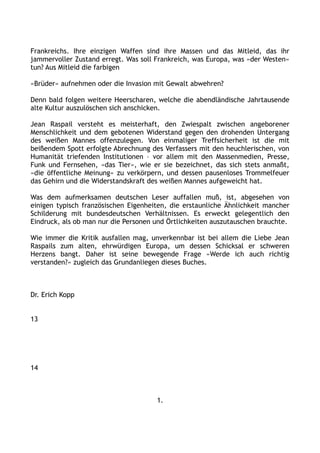 Frankreichs. Ihre einzigen Waffen sind ihre Massen und das Mitleid, das ihr
jammervoller Zustand erregt. Was soll Frankreich, was Europa, was »der Westen«
tun? Aus Mitleid die farbigen
»Brüder« aufnehmen oder die Invasion mit Gewalt abwehren?
Denn bald folgen weitere Heerscharen, welche die abendländische Jahrtausende
alte Kultur auszulöschen sich anschicken.
Jean Raspail versteht es meisterhaft, den Zwiespalt zwischen angeborener
Menschlichkeit und dem gebotenen Widerstand gegen den drohenden Untergang
des weißen Mannes offenzulegen. Von einmaliger Treffsicherheit ist die mit
beißendem Spott erfolgte Abrechnung des Verfassers mit den heuchlerischen, von
Humanität triefenden Institutionen – vor allem mit den Massenmedien, Presse,
Funk und Fernsehen, »das Tier«, wie er sie bezeichnet, das sich stets anmaßt,
»die öffentliche Meinung« zu verkörpern, und dessen pausenloses Trommelfeuer
das Gehirn und die Widerstandskraft des weißen Mannes aufgeweicht hat.
Was dem aufmerksamen deutschen Leser auffallen muß, ist, abgesehen von
einigen typisch französischen Eigenheiten, die erstaunliche Ähnlichkeit mancher
Schilderung mit bundesdeutschen Verhältnissen. Es erweckt gelegentlich den
Eindruck, als ob man nur die Personen und Örtlichkeiten auszutauschen brauchte.
Wie immer die Kritik ausfallen mag, unverkennbar ist bei allem die Liebe Jean
Raspails zum alten, ehrwürdigen Europa, um dessen Schicksal er schweren
Herzens bangt. Daher ist seine bewegende Frage »Werde ich auch richtig
verstanden?« zugleich das Grundanliegen dieses Buches.
Dr. Erich Kopp
13
14
1.
 