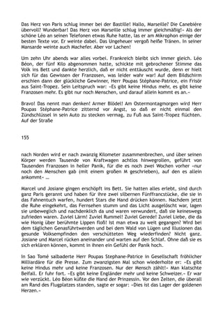Das Herz von Paris schlug immer bei der Bastille! Hallo, Marseille? Die Canebière
übervoll? Wunderbar! Das Herz von Marseille schlug immer gleichmäßig!« Als der
schöne Léo an seinen Telefonen etwas Ruhe hatte, las er am Mikrophon einige der
besten Texte vor. Er weinte dabei. Das Ungeheuer vergoß heiße Tränen. In seiner
Mansarde weinte auch Machefer. Aber vor Lachen!
Um zehn Uhr abends war alles vorbei. Frankreich bleibt sich immer gleich. Léo
Béon, der fünf Kilo abgenommen hatte, schickte mit gebrochener Stimme das
Volk ins Bett und dankte herzlich, daß er nicht enttäuscht wurde, denn er hielt
sich für das Gewissen der Franzosen, was leider wahr war! Auf dem Bildschirm
erschien dann der glückliche Gewinner, Herr Poupas Stéphane-Patrice, ein Frisör
aus Saint-Tropez. Sein Leitspruch war: »Es gibt keine Hindus mehr, es gibt keine
Franzosen mehr. Es gibt nur noch Menschen, und darauf allein kommt es an.«
Bravo! Das nennt man denken! Armer Blödel! Am Ostermontagmorgen wird Herr
Poupas Stéphane-Patrice zitternd vor Angst, so daß er nicht einmal den
Zündschlüssel in sein Auto zu stecken vermag, zu Fuß aus Saint-Tropez flüchten.
Auf der Straße
155
nach Norden wird er nach zwanzig Kilometer zusammenbrechen, und über seinen
Körper werden Tausende von Kraftwagen achtlos hinwegrollen, geführt von
Tausenden Franzosen in heller Panik, für die es noch zwei Wochen vorher »nur
noch den Menschen gab (mit einem großen M geschrieben), auf den es allein
ankommt« …
Marcel und Josiane gingen erschöpft ins Bett. Sie hatten alles erlebt, sind durch
ganz Paris gerannt und haben für ihre zwei silbernen Fünffrancstücke, die sie in
das Fahnentuch warfen, hundert Stars die Hand drücken können. Nachdem jetzt
die Ruhe eingekehrt, das Fernsehen stumm und das Licht ausgelöscht war, lagen
sie unbeweglich und nachdenklich da und waren verwundert, daß sie keineswegs
zufrieden waren. Zuviel Lärm! Zuviel Rummel! Zuviel Gerede! Zuviel Liebe, die da
wie Honig über berühmte Lippen floß! Ist man etwa zu weit gegangen? Wird bei
dem täglichen Genasführtwerden und bei dem Wald von Lügen und Illusionen das
gesunde Volksempfinden den verschütteten Weg wiederfinden? Nicht ganz.
Josiane und Marcel rücken aneinander und warten auf den Schlaf. Ohne daß sie es
sich erklären können, kommt in ihnen ein Gefühl der Panik hoch.
In Sao Tomé salbaderte Herr Poupas Stephane-Patrice in Gesellschaft fröhlicher
Milliardäre für die Presse. Zum zwanzigsten Mal schon wiederholte er: »Es gibt
keine Hindus mehr und keine Franzosen. Nur der Mensch zählt!« Man klatschte
Beifall. Er fuhr fort. »Es gibt keine Engländer mehr und keine Schweizer.« Er war
wie verzückt. Léo Béon küßte die Hand der Prinzessin. Vor den Zelten, die überall
am Rand des Flugplatzes standen, sagte er sogar: »Dies ist das Lager der goldenen
Herzen.«
 