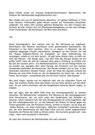 Diese Floskel wurde von zwanzig Sonderberichterstattern übernommen. Die
Förderer der Nächstenliebe beglückwünschten sich.
Man einigte sich auf ein gemeinsames Abzeichen, ein gelbes Stoffstück in Form
eines Herzens. Fünfhundert gelbe Herzen wurden auf fünfhundert Brustseiten
aufgenäht. Am nahen Ufer suchten geheime Beobachter mit dem Fernglas den
Horizont ab oder stritten sich mit Phantasiepreisangeboten um die noch wenigen
freien Fischerboote. Die Kommission von Rom hatte alle Motor-
156
boote beschlagnahmt. Nun wartete man ab. Die Stimmung war angeheizt.
Dominikaner und Pastoren beschlossen einen gemeinsamen Gottesdienst. Die
Schwarzen in Sao Tomé machten, ohne es zu wissen, in Ökumene. Als die
englische Popgruppe Choräle improvisierte, bewegten sie ihre Hintern hin und
her. Poupas Stéphane-Patrice las Evangelien vor. Nach Aufforderung, sie
auszulegen, endete er mit dem Spruch: »Es gibt keine Hindus mehr, es zählt nur
noch der Mensch.« Die Menge sang: »Aus dem Holz des Kreuzes bauten sie ein
großes Schiff, denn die Zeit der tausend Jahre ging in Erfüllung, es erfüllte sich
die Zeit der tausend Jahre.« Ein Methodistenpfarrer, für den die heilige Hostie nur
ein Symbol war, spendete dem alten Herzog, der Prinzessin und den meisten
anwesenden Katholiken die Kommunion. Alle Herzen erhoben sich zu Gott. In den
lächelnden Gesichtern standen Tränen. Unter der Hitze des Äquators schwoll die
Rührung wie eine fette Frucht an. Als ein Beobachter am Stand rief, »da ist die
Flotte, die Armada!«, antworteten alle wie mit einer Stimme »Deo Gratias!«
Was jetzt folgte, lastete wie ein Alpdruck oder wie ein schlechter Traum auf
allen. Das ersehnte Treffen fand zwei Meilen von Sao Tomé entfernt auf dem Meer
statt. Es war sofort erkennbar, daß die Gangesflotte keinerlei Absicht zeigte, zu
stoppen.
Man sah sogar, daß die INDIA STAR eines der Versorgungsschiffe zu rammen
versuchte. Die Malteserritter verdankten ihre Rettung nur der Geistesgegenwart
ihres Steuermanns, der, um nicht unter den Vordersteven des Dampfers zu
kommen, sofort rückwärts fuhr. Der alte Herzog glaubte für einen Augenblick, daß
die Zeit wiedergekommen sei, wo die Galeeren des Ordens im Kampf gegen die
Türken gestanden sind. Die Prinzessin meinte, sterben zu müssen, als sie statt der
»lieben Kleinen« nur einen unförmigen, häßlichen, krampfhaft zuckenden Zwerg
sah, der eine Marinemütze auf dem Kopf hatte und mit seinen ausgestreckten
Stummeln die Pforten der Hölle zu öffnen schien. Sie murmelte gerade noch »mea
culpa«, dann sank sie graziös in Ohnmacht.
Da unter den Förderern der Nächstenliebe sich noch niemand
 