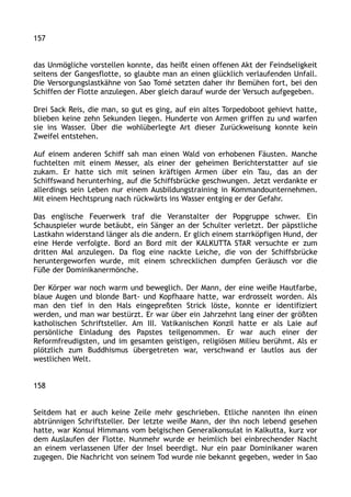 157
das Unmögliche vorstellen konnte, das heißt einen offenen Akt der Feindseligkeit
seitens der Gangesflotte, so glaubte man an einen glücklich verlaufenden Unfall.
Die Versorgungslastkähne von Sao Tomé setzten daher ihr Bemühen fort, bei den
Schiffen der Flotte anzulegen. Aber gleich darauf wurde der Versuch aufgegeben.
Drei Sack Reis, die man, so gut es ging, auf ein altes Torpedoboot gehievt hatte,
blieben keine zehn Sekunden liegen. Hunderte von Armen griffen zu und warfen
sie ins Wasser. Über die wohlüberlegte Art dieser Zurückweisung konnte kein
Zweifel entstehen.
Auf einem anderen Schiff sah man einen Wald von erhobenen Fäusten. Manche
fuchtelten mit einem Messer, als einer der geheimen Berichterstatter auf sie
zukam. Er hatte sich mit seinen kräftigen Armen über ein Tau, das an der
Schiffswand herunterhing, auf die Schiffsbrücke geschwungen. Jetzt verdankte er
allerdings sein Leben nur einem Ausbildungstraining in Kommandounternehmen.
Mit einem Hechtsprung nach rückwärts ins Wasser entging er der Gefahr.
Das englische Feuerwerk traf die Veranstalter der Popgruppe schwer. Ein
Schauspieler wurde betäubt, ein Sänger an der Schulter verletzt. Der päpstliche
Lastkahn widerstand länger als die andern. Er glich einem starrköpfigen Hund, der
eine Herde verfolgte. Bord an Bord mit der KALKUTTA STAR versuchte er zum
dritten Mal anzulegen. Da flog eine nackte Leiche, die von der Schiffsbrücke
heruntergeworfen wurde, mit einem schrecklichen dumpfen Geräusch vor die
Füße der Dominikanermönche.
Der Körper war noch warm und beweglich. Der Mann, der eine weiße Hautfarbe,
blaue Augen und blonde Bart- und Kopfhaare hatte, war erdrosselt worden. Als
man den tief in den Hals eingepreßten Strick löste, konnte er identifiziert
werden, und man war bestürzt. Er war über ein Jahrzehnt lang einer der größten
katholischen Schriftsteller. Am III. Vatikanischen Konzil hatte er als Laie auf
persönliche Einladung des Papstes teilgenommen. Er war auch einer der
Reformfreudigsten, und im gesamten geistigen, religiösen Milieu berühmt. Als er
plötzlich zum Buddhismus übergetreten war, verschwand er lautlos aus der
westlichen Welt.
158
Seitdem hat er auch keine Zeile mehr geschrieben. Etliche nannten ihn einen
abtrünnigen Schriftsteller. Der letzte weiße Mann, der ihn noch lebend gesehen
hatte, war Konsul Himmans vom belgischen Generalkonsulat in Kalkutta, kurz vor
dem Auslaufen der Flotte. Nunmehr wurde er heimlich bei einbrechender Nacht
an einem verlassenen Ufer der Insel beerdigt. Nur ein paar Dominikaner waren
zugegen. Die Nachricht von seinem Tod wurde nie bekannt gegeben, weder in Sao
 