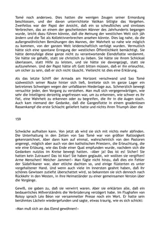 Tomé noch anderswo. Dies hatten die wenigen Zeugen seiner Ermordung
beschlossen, und der davon unterrichtete Vatikan billigte das Vorgehen.
Zweifellos war der Papst der Ansicht, daß ein so scheußliches und sinnloses
Verbrechen, das an einem der gescheitesten Männer des Jahrhunderts begangen
wurde, leicht dazu führen könnte, daß die Meinung der westlichen Welt sich jäh
ändern und die Tat als Kollektivverbrechen ansehen könnte. Dies lag nahe, da die
außergewöhnlichen Bemühungen des Mannes, der Wahrheit so nahe wie möglich
zu kommen, von der ganzen Welt leidenschaftlich verfolgt wurden. Vermutlich
hätte sich eine spontane Erregung der westlichen Öffentlichkeit bemächtigt. Sie
hätte demzufolge diese ganze nicht zu verantwortende Elendsflotte verdammt.
Sie hätte sie gehaßt, statt sie christlich zu lieben. Sie hätte sie ihrem Schicksal
überlassen, statt Hilfe zu leisten, und sie hätte sie davongejagt, statt sie
aufzunehmen. Und der Papst hätte oft Gott bitten müssen, daß er ihn erleuchte,
um sicher zu sein, daß er sich nicht täuscht. Vielleicht ist dies eine Erklärung.
Als das letzte Schiff der Armada am Horizont verschwand und Sao Tomé
südwestlich seiner Route hinter sich ließ, breitete sich im ganze Lager ein
betretenes Schweigen wegen der unfaßbaren Niederlage aus. Schmerzlich bewegt
versuchte jeder, den Vorgang zu verstehen. Man muß sich vergegenwärtigen, wie
sehr die Intelligenz derzeitig angefressen war, um zu erkennen, wie schwer es ihr
fiel, eine Wahrheit zu erkennen oder zu begreifen, die ihr in die Augen stach.
Auch kam niemand der Gedanke, daß die Gangesflotte in einem gnadenlosen
Rassenkampf die erste Schlacht geliefert hatte und nichts ihren Triumph über die
159
Schwäche aufhalten kann. Von jetzt ab wird sie sich mit nichts mehr abfinden.
Die Unterhaltung in den Zelten von Sao Tomé war von größter Ratlosigkeit
gekennzeichnet. Aber dann kam auf einmal, wahrscheinlich von den Pastoren
angeregt, möglich aber auch von den katholischen Priestern, die Erleuchtung, die
wie eine Erlösung, wie das Ende einer Qual empfunden wurde, nachdem sich die
Gedanken nutzlos im Kreise bewegt hatten. »Aber ja! Das ist es! Sicher! Sie
hatten kein Zutrauen! Das ist klar! Sie haben geglaubt, wir wollten sie vergiften!
Arme Menschen! Welcher Jammer!« Man fügte nicht hinzu, daß dies ein Fehler
der Südafrikaner war, aber etliche dachten so, und einige flüsterten es unter
vorgehaltener Hand. Und wenn auch viele im Innersten geahnt haben, daß ihr
schönes Gewissen zutiefst überschattet wird, so bekannten sie sich dennoch nach
Rückkehr in den Westen, in ihre Heimatländer zu einer gemeinsamen Version über
die Vorgänge.
Gewiß, sie gaben zu, daß sie verwirrt waren. Aber sie erklärten alle, daß ein
bedauerliches Mißverständnis die Verbrüderung verzögert habe. Im Flughafen von
Roissy sprach Léo Béon vor versammelter Presse noch ein Wort. Er hatte sein
berühmtes Lächeln wiedergefunden und sagte, etwas traurig, wie es sich schickt:
»Man muß sich an das Elend gewöhnen!«
 