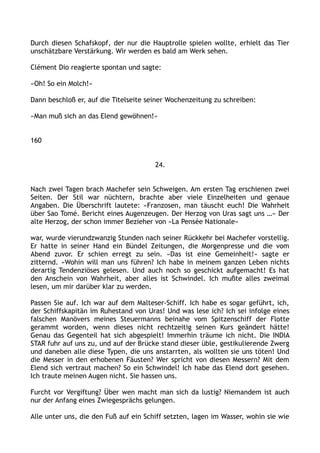 Durch diesen Schafskopf, der nur die Hauptrolle spielen wollte, erhielt das Tier
unschätzbare Verstärkung. Wir werden es bald am Werk sehen.
Clément Dio reagierte spontan und sagte:
»Oh! So ein Molch!«
Dann beschloß er, auf die Titelseite seiner Wochenzeitung zu schreiben:
»Man muß sich an das Elend gewöhnen!«
160
24.
Nach zwei Tagen brach Machefer sein Schweigen. Am ersten Tag erschienen zwei
Seiten. Der Stil war nüchtern, brachte aber viele Einzelheiten und genaue
Angaben. Die Überschrift lautete: »Franzosen, man täuscht euch! Die Wahrheit
über Sao Tomé. Bericht eines Augenzeugen. Der Herzog von Uras sagt uns …« Der
alte Herzog, der schon immer Bezieher von »La Pensée Nationale«
war, wurde vierundzwanzig Stunden nach seiner Rückkehr bei Machefer vorstellig.
Er hatte in seiner Hand ein Bündel Zeitungen, die Morgenpresse und die vom
Abend zuvor. Er schien erregt zu sein. »Das ist eine Gemeinheit!« sagte er
zitternd. »Wohin will man uns führen? Ich habe in meinem ganzen Leben nichts
derartig Tendenziöses gelesen. Und auch noch so geschickt aufgemacht! Es hat
den Anschein von Wahrheit, aber alles ist Schwindel. Ich mußte alles zweimal
lesen, um mir darüber klar zu werden.
Passen Sie auf. Ich war auf dem Malteser-Schiff. Ich habe es sogar geführt, ich,
der Schiffskapitän im Ruhestand von Uras! Und was lese ich? Ich sei infolge eines
falschen Manövers meines Steuermanns beinahe vom Spitzenschiff der Flotte
gerammt worden, wenn dieses nicht rechtzeitig seinen Kurs geändert hätte!
Genau das Gegenteil hat sich abgespielt! Immerhin träume ich nicht. Die INDIA
STAR fuhr auf uns zu, und auf der Brücke stand dieser üble, gestikulierende Zwerg
und daneben alle diese Typen, die uns anstarrten, als wollten sie uns töten! Und
die Messer in den erhobenen Fäusten? Wer spricht von diesen Messern? Mit dem
Elend sich vertraut machen? So ein Schwindel! Ich habe das Elend dort gesehen.
Ich traute meinen Augen nicht. Sie hassen uns.
Furcht vor Vergiftung? Über wen macht man sich da lustig? Niemandem ist auch
nur der Anfang eines Zwiegesprächs gelungen.
Alle unter uns, die den Fuß auf ein Schiff setzten, lagen im Wasser, wohin sie wie
 