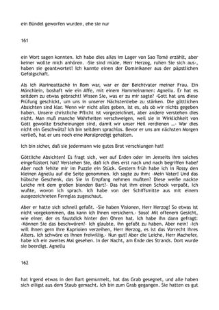 ein Bündel geworfen wurden, ehe sie nur
161
ein Wort sagen konnten. Ich habe dies alles im Lager von Sao Tomé erzählt, aber
keiner wollte mich anhören. ›Sie sind müde, Herr Herzog, ruhen Sie sich aus‹,
haben sie geantwortet! Ich kannte einen der Dominikaner aus der päpstlichen
Gefolgschaft.
Als ich Marineattaché in Rom war, war er der Beichtvater meiner Frau. Ein
Mönchlein, boshaft wie ein Affe, mit einem Hammelnamen: Agnellu. Er hat es
seitdem zu etwas gebracht! Wissen Sie, was er zu mir sagte? ›Gott hat uns diese
Prüfung geschickt, um uns in unserer Nächstenliebe zu stärken. Die göttlichen
Absichten sind klar. Wenn wir nicht alles geben, ist es, als ob wir nichts gegeben
haben. Unsere christliche Pflicht ist vorgezeichnet, aber andere verstehen dies
nicht. Man muß manche Wahrheiten verschweigen, weil sie in Wirklichkeit von
Gott gewollte Erscheinungen sind, damit wir unser Heil verdienen …‹ War dies
nicht ein Geschwätz? Ich bin seitdem sprachlos. Bevor er uns am nächsten Morgen
verließ, hat er uns noch eine Moralpredigt gehalten.
Ich bin sicher, daß sie jedermann wie gutes Brot verschlungen hat!
Göttliche Absichten! Es fragt sich, wer auf Erden oder im Jenseits ihm solches
eingeflüstert hat? Verstehen Sie, daß ich dies erst nach und nach begriffen habe?
Aber noch fehlte mir im Puzzle ein Stück. Gestern früh habe ich in Rossy den
kleinen Agnellu auf die Seite genommen. Ich sagte zu ihm: ›Mein Vater! Und das
hübsche Geschenk, das Sie in Empfang nehmen mußten? Diese weiße nackte
Leiche mit dem großen blonden Bart?‹ Das hat ihm einen Schock verpaßt. Ich
wußte, wovon ich sprach. Ich habe von der Schiffsmitte aus mit einem
ausgezeichneten Fernglas zugeschaut.
Aber er hatte sich schnell gefaßt. ›Sie haben Visionen, Herr Herzog! So etwas ist
nicht vorgekommen, das kann ich Ihnen versichern.‹ Soso! Mit offenem Gesicht,
wie einer, der es faustdick hinter den Ohren hat. Ich habe ihn dann gefragt:
›Können Sie das beschwören?‹ Ich glaubte, ihn gefaßt zu haben. Aber nein! ›Ich
will Ihnen gern Ihre Kapriolen verzeihen, Herr Herzog, es ist das Vorrecht Ihres
Alters. Ich schwöre es Ihnen freiwillig.‹ Nun gut! Aber die Leiche, Herr Machefer,
habe ich ein zweites Mal gesehen. In der Nacht, am Ende des Strands. Dort wurde
sie beerdigt. Agnellu
162
hat irgend etwas in den Bart gemurmelt, hat das Grab gesegnet, und alle haben
sich eiligst aus dem Staub gemacht. Ich bin zum Grab gegangen. Sie hatten es gut
 