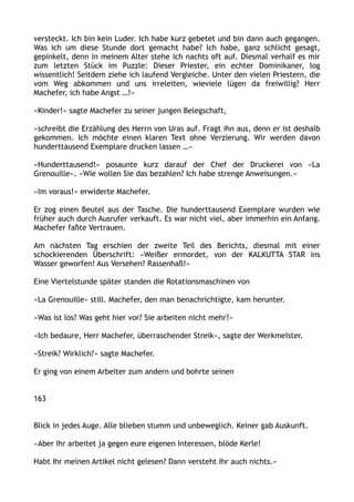 versteckt. Ich bin kein Luder. Ich habe kurz gebetet und bin dann auch gegangen.
Was ich um diese Stunde dort gemacht habe? Ich habe, ganz schlicht gesagt,
gepinkelt, denn in meinem Alter stehe ich nachts oft auf. Diesmal verhalf es mir
zum letzten Stück im Puzzle: Dieser Priester, ein echter Dominikaner, log
wissentlich! Seitdem ziehe ich laufend Vergleiche. Unter den vielen Priestern, die
vom Weg abkommen und uns irreleiten, wieviele lügen da freiwillig? Herr
Machefer, ich habe Angst …!«
»Kinder!« sagte Machefer zu seiner jungen Belegschaft,
»schreibt die Erzählung des Herrn von Uras auf. Fragt ihn aus, denn er ist deshalb
gekommen. Ich möchte einen klaren Text ohne Verzierung. Wir werden davon
hunderttausend Exemplare drucken lassen …«
»Hunderttausend!« posaunte kurz darauf der Chef der Druckerei von »La
Grenouille«. »Wie wollen Sie das bezahlen? Ich habe strenge Anweisungen.«
»Im voraus!« erwiderte Machefer.
Er zog einen Beutel aus der Tasche. Die hunderttausend Exemplare wurden wie
früher auch durch Ausrufer verkauft. Es war nicht viel, aber immerhin ein Anfang.
Machefer faßte Vertrauen.
Am nächsten Tag erschien der zweite Teil des Berichts, diesmal mit einer
schockierenden Überschrift: »Weißer ermordet, von der KALKUTTA STAR ins
Wasser geworfen! Aus Versehen? Rassenhaß!«
Eine Viertelstunde später standen die Rotationsmaschinen von
»La Grenouille« still. Machefer, den man benachrichtigte, kam herunter.
»Was ist los? Was geht hier vor? Sie arbeiten nicht mehr?«
»Ich bedaure, Herr Machefer, überraschender Streik«, sagte der Werkmeister.
»Streik? Wirklich?« sagte Machefer.
Er ging von einem Arbeiter zum andern und bohrte seinen
163
Blick in jedes Auge. Alle blieben stumm und unbeweglich. Keiner gab Auskunft.
»Aber Ihr arbeitet ja gegen eure eigenen Interessen, blöde Kerle!
Habt Ihr meinen Artikel nicht gelesen? Dann versteht Ihr auch nichts.«
 