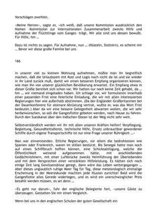 Vorschlägen zweifeln.
»Meine Herren«, sagte er, »ich weiß, daß unsere Kommission ausdrücklich den
Namen ›Kommission zur internationalen Zusammenarbeit zwecks Hilfe und
Aufnahme der Flüchtlinge vom Ganges‹ trägt. Wir alle sind uns dessen bewußt.
Für Hilfe, hm …
Dazu ist nichts zu sagen. Für Aufnahme, nun … (Hüsteln, Stottern), es scheint mir
… Bevor wir diese große Familie bei uns
166
in unserer viel zu kleinen Wohnung aufnehmen, müßte man ihr begreiflich
machen, daß die Urlaubszeit mit Kost und Logis noch nicht da ist und sie wieder
in ihr Land zurück muß, damit wir einen besseren Empfang organisieren können,
wie man ihn von unserer glücklichen Bevölkerung erwartet. Ein Empfang etwa in
dieser Größe bereitet sich schon vor. Wir hatten nur noch keine Zeit gehabt, da …
hm … wir niemand eingeladen haben. Ich schlage vor, wir formulieren innerhalb
einer passenden Frist eine feierliche Einladung, die wir mit allen interessierten
Regierungen hier wie außerhalb abstimmen. (Da der Engländer Großbritannien bei
der Dauerkonferenz für atomare Abrüstung vertrat, wußte er, was das Wort Frist
bedeutet.) Aber da wir eine bessere Gelegenheit abwarten wollen, die wir sehr
herbeiwünschen, so soll die Gangesflotte gebeten werden, nach Hause zu fahren.
Durch den Suezkanal über den Indischen Ozean ist der Weg nicht sehr weit.
Selbstverständlich werden wir ihr mit allen unseren Kräften helfen! Verpflegung,
Begleitung, Gesundheitsdienst, technische Hilfe, Ersatz unbrauchbar gewordener
Schiffe durch eigene Transportschiffe ist nur eine Frage unserer Rührigkeit …«
Man war einverstanden. Etliche Regierungen, vor allem die bedrohtesten wie
Spanien oder Frankreich, waren im stillen bestürzt. Bis Senegal hatte man noch
auf einen Schiffbruch hoffen können, eine Schicksalsfügung, welche die
Öffentlichkeit weinend aufgenommen hätte, mit anschließenden
Gedächtnisfeiern, mit einer Luftbrücke zwecks Heimführung der Überlebenden
und mit dem Versprechen einer verstärkten Hilfeleistung. Es hätten sich noch
einige Zeit lang Gewissensbisse geregt, dann wäre das Leben weitergegangen …
Aber dieses unglaublich ruhige Meer Tag für Tag, diese meteorologisch einmalige
Erscheinung in der Meereskunde machten jede Illusion zunichte! Bald wird die
Gangesflotte alles Gerede widerlegen, und es wird ein unerschwinglicher Preis
bezahlt werden müssen, es sei denn …
»Es geht nur darum«, fuhr der englische Delegierte fort, »unsere Gäste zu
überzeugen. Gestatten Sie mir einen Vergleich.
Wenn bei uns in den englischen Schulen der guten Gesellschaft ein
 