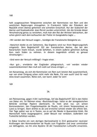 168
haft ausgetauschten Telegramme zwischen der Kommission von Rom und den
westlichen Regierungen einzugehen. In Frankreich faßte der Präsident der
Republik einen ebenso geheimen wie schnellen Entschluß. Nur der Stabschef der
Marine und Staatssekretär Jean Perret wurden unterrichtet. Um die Gründe dieser
Verschwörung genau zu verstehen, muß man den Rat der Minister betrachten, der
schon gleich nach dem Auftauchen der Flotte im Gangesdelta tagte …
»Wir werden den Versuch wagen«, kündigte der französische Delegierte an.
»Natürlich bleibt es ein Geheimnis. Das Ergebnis wird nur Ihren Regierungschefs
mitgeteilt. Dem Begleitschiff 322 der französischen Marine, das bei den
Kanarischen Inseln kreuzt, wurde befohlen, in einem äußerst geheimen Auftrag
Kurs nach Süden zu nehmen. In diesem Augenblick erhielt es genaue
Anweisungen.«
»Und wenn der Versuch mißlingt?« fragte einer.
»Nun gut«, erwiderte der Engländer phlegmatisch, »wir werden wieder
zusammenkommen! Man muß sich wohl auf etwas einigen …«
Am Karsamstag, als sich die Kommission von Rom zum letzten Mal zusammenfand,
war von einer Einigung schon nicht mehr die Rede. Für wen auch? Und für was?
Alles brach zusammen. Rette sich, wer kann! Jeder für sich!
169
26.
Am Palmsonntag, gegen 4 Uhr nachmittags, lief das Begleitschiff 322 In den Hafen
von Dakar ein. Im Rahmen eines »Routineauftrags« hatte es der senegalesischen
Behörde wichtige Papiere überbracht. Es hielt jetzt nur, um seinen
Kommandanten, den Fregattenkapitän de Poudis, mit einem Vorpostenboot an
Land zu bringen. Dann drehte es ab und erreichte schnell wieder die offene See.
Vier Tage später war es in Toulon, wo es auf der Reede in Quarantäne blieb. Die
Mannschaft hatte Ausgangssperre. Jeder Besuch war verboten. Außerdem war
Funkstille befohlen worden.
In Dakar brachte ein vom dortigen Marineattaché in Zivil gesteuerter neutraler
Kraftwagen den Kommandanten de Poudis zum Flughafen und zwar unmittelbar
zur Abflugpiste, wo ihn eine Mystère 30 der französischen Luftwaffe erwartete.
 