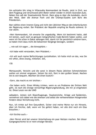Um achtzehn Uhr stieg in Villacoubly Kommandant de Poudis, jetzt in Zivil, aus
dem Flugzeug und verschwand zehn Meter weiter wieder in einem neutralen Auto.
Neben ihm saß der Staatssekretär Perret. Dann ging es über die Autobahn, durch
den Wald, über die Avenue Foch und die Champs-Elysées zum Büro des
Präsidenten.
Man wählte einen inneren Gang und nicht den üblichen Weg an den Arbeitsräumen
der Regierung vorbei. Der Präsident der Republik empfing de Poudis stehend. Er
war allein.
»Herr Kommandant, ich erwarte Sie ungeduldig. Wenn ich bestimmt hatte, daß
ich keinen, auch noch so genauen telegrafischen Code-Bericht haben wollte, und
wenn ich Sie schon in Dakar abfangen ließ, damit ich Sie persönlich anhören kann,
so haben mich dazu nicht die bekannten Vorgänge bewogen, sondern
… wie soll ich sagen … die Atmosphäre.«
»Ich habe wohl verstanden, Herr Präsident.«
»Ich will auch meine Befürchtungen zurückhalten. Ich halte mich an das, was Sie
mir offen, ohne Zwang, mitteilen. Stil,
170
Wortauswahl, Vorsicht und die sonst in diesem Palais üblichen Schmeicheleien
wollen wir einmal vergessen. Setzen Sie sich. Dort in den großen Sessel. Machen
Sie es sich bequem. Möchten Sie einen Scotch?«
»Gern, das macht es mir leichter.«
»Sie haben recht. Einen Whisky trinken, wenn es um Probleme der Dritten Welt
geht, ist noch die einzige vernünftige Regierungshandlung, die mir je eingefallen
ist. Diese Leute von der UNO
salbadern, leisten sich Düsenflugzeuge, Staatsstreiche, Kriege und Epidemien,
vermehren sich dabei wie die Ameisen und selbst die verheerendsten Hungersnöte
hindern diese Vermehrung nicht.
Nun, ich trinke auf Ihre Gesundheit. Sicher sind meine Worte nur ein Hinweis.
Aber ich fürchte, daß, wenn wir Sie gehört haben, wir alle drei noch ein Glas
brauchen.«
»Ich fürchte auch.«
»Herr Perret wird bei unserer Unterhaltung ein paar Notizen machen. Bei dieser
Gangesgeschichte ist er mein einziger Berater.
 