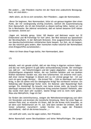 Die andern … (der Präsident machte mit der Hand eine undeutliche Bewegung).
Kurz, wir sind allein.«
»Mehr allein, als Sie es sich vorstellen, Herr Präsident«, sagte der Kommandant.
»Bevor Sie beginnen, Herr Kommandant, bitte ich um genaue Angaben über einen
Punkt, der mir vordergründig wichtig erscheint, nämlich die Zusammensetzung
Ihrer Mannschaft. Als ich den Entschluß zu diesem Auftrag faßte, hatten wir nur
Sie in Reichweite. Der Admiral versicherte, daß wir keinen besseren Griff hätten
tun können. Stimmt es?«
»Sagen wir, beinahe genau. Unter 165 Maaten und Matrosen waren nur 32
Einberufene und 48 Freiwillige für fünf Jahre. Der Rest bestand aus Spezialisten
der Berufslaufbahn. In der Mehrzahl Bretonen. Eine ausgezeichnete Mannschaft,
von überdurchschnittlichem militärischen Geist beseelt. Zur Zeit, als ich begann,
war das natürlich ganz anders. Aber inzwischen mußte natürlich der Kommandant
eines Kriegsschiffes zurückstecken.«
»Wenn ich Ihnen diese Frage stellte, Herr Kommandant, dann
171
deshalb, weil mir gerade einfiel, daß wir den Krieg in Algerien verloren haben –
und das war nicht gestern! Es gab dafür sechsundzwanzig Gründe. Der wichtigste
war, daß wir – von Fallschirmjägern und der Legion abgesehen – eine Armee von
Schattenfiguren eingesetzt hatten, die von Zweifeln befallen und von dunklen
Kräften bearbeitet worden war, also eine Scheinarmee. Ich entsinne mich auch,
daß einer meiner Vorgänger in diesem Amt zu mir einmal gesagt hat – ich war
noch ein ganz junger Minister – ›Die Armee? Pah … Gibt es überhaupt noch einen
Krieg, in den sie ziehen will? Ein ideologischer Krieg? Von vornherein verloren. Ein
Volkskrieg oder Bürgerkrieg? Sicher nicht. Ein Kolonial- oder Rassenkrieg? Noch
weniger. Ein Atomkrieg? Da braucht man keine Armee mehr, da braucht man
überhaupt niemand mehr. Ein klassischer Krieg zwischen Staaten? Vielleicht, aber
das würde mich doch sehr wundern. Solche Kriege wird es nicht mehr geben.
Wozu also Wehrpflicht, frage ich Sie?
Sie fördert den Antimilitarismus, steigert die Wehrdienstverweigerung und nährt
mit Vorwänden und Anreizen die moralische Zersetzung. Wenn Sie eines Tages an
meinem Platz sind, so wünsche ich Ihnen, daß Sie die Armee nicht brauchen, es
sei denn zum Vorbeimarsch am 14. Juli. Und dann werden Sie erleben, daß sie
immer schlechter marschiert!‹ Leider fürchte ich«, sagte der Präsident
abschließend, »daß ich die Armee brauche …«
»Ich weiß sehr wohl, was Sie sagen wollen, Herr Präsident.
Meine Mannschaft waren Berufssoldaten und keine Wehrpflichtigen. Die jungen
 