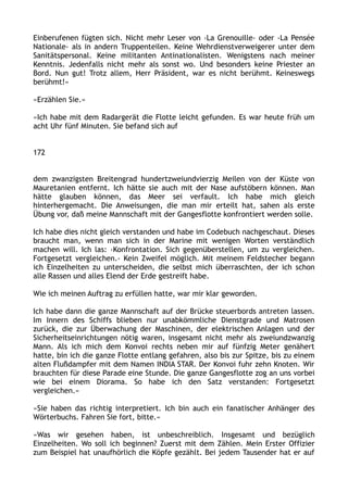 Einberufenen fügten sich. Nicht mehr Leser von ›La Grenouille‹ oder ›La Pensée
Nationale‹ als in andern Truppenteilen. Keine Wehrdienstverweigerer unter dem
Sanitätspersonal. Keine militanten Antinationalisten. Wenigstens nach meiner
Kenntnis. Jedenfalls nicht mehr als sonst wo. Und besonders keine Priester an
Bord. Nun gut! Trotz allem, Herr Präsident, war es nicht berühmt. Keineswegs
berühmt!«
»Erzählen Sie.«
»Ich habe mit dem Radargerät die Flotte leicht gefunden. Es war heute früh um
acht Uhr fünf Minuten. Sie befand sich auf
172
dem zwanzigsten Breitengrad hundertzweiundvierzig Meilen von der Küste von
Mauretanien entfernt. Ich hätte sie auch mit der Nase aufstöbern können. Man
hätte glauben können, das Meer sei verfault. Ich habe mich gleich
hinterhergemacht. Die Anweisungen, die man mir erteilt hat, sahen als erste
Übung vor, daß meine Mannschaft mit der Gangesflotte konfrontiert werden solle.
Ich habe dies nicht gleich verstanden und habe im Codebuch nachgeschaut. Dieses
braucht man, wenn man sich in der Marine mit wenigen Worten verständlich
machen will. Ich las: ›Konfrontation. Sich gegenüberstellen, um zu vergleichen.
Fortgesetzt vergleichen.‹ Kein Zweifel möglich. Mit meinem Feldstecher begann
ich Einzelheiten zu unterscheiden, die selbst mich überraschten, der ich schon
alle Rassen und alles Elend der Erde gestreift habe.
Wie ich meinen Auftrag zu erfüllen hatte, war mir klar geworden.
Ich habe dann die ganze Mannschaft auf der Brücke steuerbords antreten lassen.
Im Innern des Schiffs blieben nur unabkömmliche Dienstgrade und Matrosen
zurück, die zur Überwachung der Maschinen, der elektrischen Anlagen und der
Sicherheitseinrichtungen nötig waren, insgesamt nicht mehr als zweiundzwanzig
Mann. Als ich mich dem Konvoi rechts neben mir auf fünfzig Meter genähert
hatte, bin ich die ganze Flotte entlang gefahren, also bis zur Spitze, bis zu einem
alten Flußdampfer mit dem Namen INDIA STAR. Der Konvoi fuhr zehn Knoten. Wir
brauchten für diese Parade eine Stunde. Die ganze Gangesflotte zog an uns vorbei
wie bei einem Diorama. So habe ich den Satz verstanden: Fortgesetzt
vergleichen.«
»Sie haben das richtig interpretiert. Ich bin auch ein fanatischer Anhänger des
Wörterbuchs. Fahren Sie fort, bitte.«
»Was wir gesehen haben, ist unbeschreiblich. Insgesamt und bezüglich
Einzelheiten. Wo soll ich beginnen? Zuerst mit dem Zählen. Mein Erster Offizier
zum Beispiel hat unaufhörlich die Köpfe gezählt. Bei jedem Tausender hat er auf
 